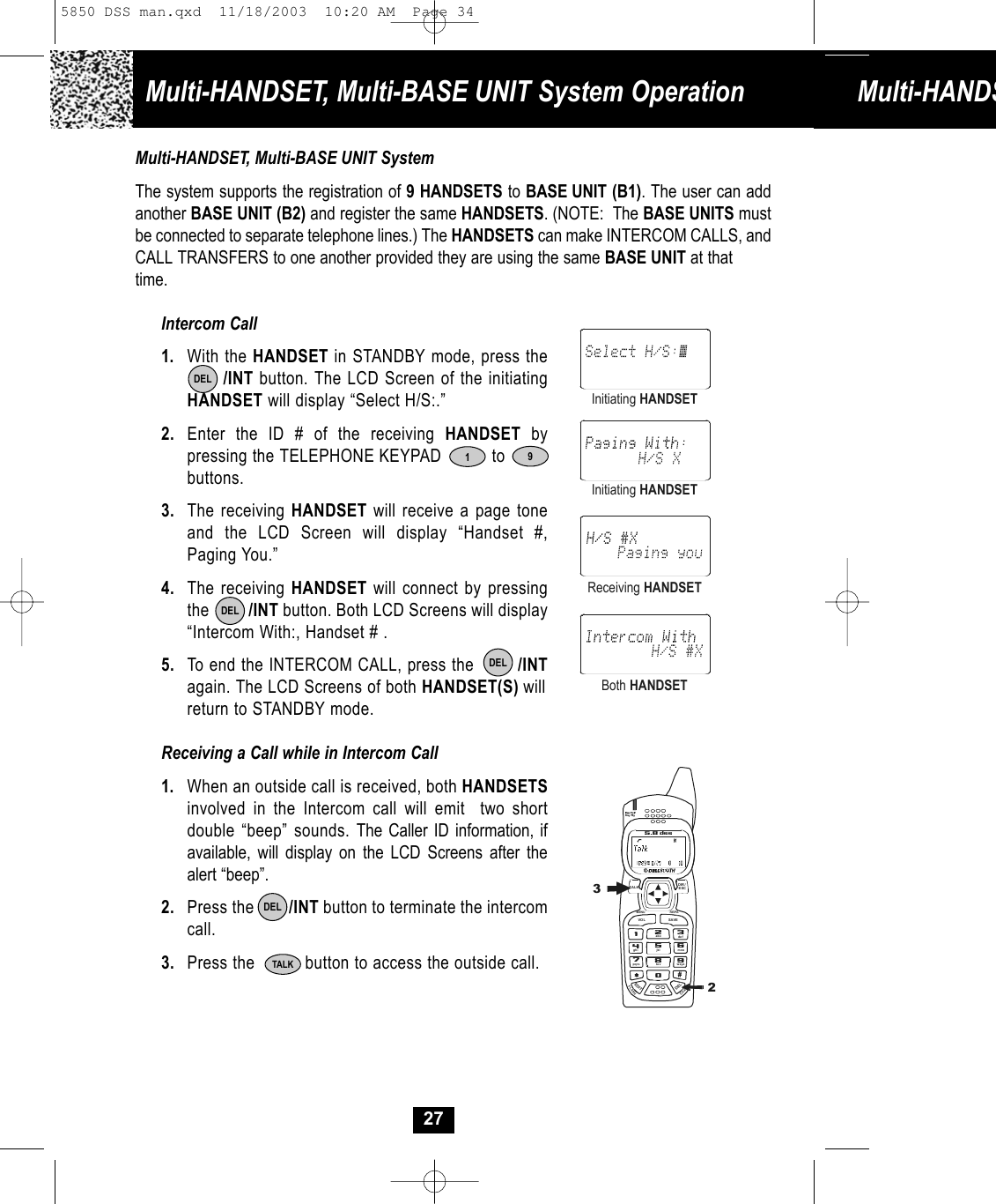 Multi-HANDSET, Multi-BASE UNIT System Operation Multi-HANDS27Multi-HANDSET, Multi-BASE UNIT SystemThe system supports the registration of 9 HANDSETS to BASE UNIT (B1). The user can addanother BASE UNIT (B2) and register the same HANDSETS. (NOTE: The BASE UNITS mustbe connected to separate telephone lines.) The HANDSETS can make INTERCOM CALLS, andCALL TRANSFERS to one another provided they are using the same BASE UNIT at that time. Intercom Call1. With the HANDSET in STANDBY mode, press the/INT button. The LCD Screen of the initiating HANDSET will display “Select H/S:.”2. Enter the ID # of the receiving HANDSET by pressing the TELEPHONE KEYPAD          to     buttons. 3. The receiving HANDSET will receive a page tone and the LCD Screen will display “Handset #, Paging You.”4. The receiving HANDSET will connect by pressingthe         /INT button. Both LCD Screens will display“Intercom With:, Handset # .5. To end the INTERCOM CALL, press the        /INTagain. The LCD Screens of both HANDSET(S) willreturn to STANDBY mode. Receiving a Call while in Intercom Call1. When an outside call is received, both HANDSETSinvolved in the Intercom call will emit  two shortdouble “beep” sounds. The Caller ID information, ifavailable, will display on the LCD Screens after thealert “beep”.2. Press the        /INT button to terminate the intercomcall.3. Press the          button to access the outside call. 1DELInitiating HANDSETInitiating HANDSETReceiving HANDSETBoth HANDSETTALKDELDELDEL919#0wxyz5.8 dssTALKMENU RE/PAEDITDELVO L SAVEFLASHCHANDIR/ESC2abc3de f6mno5jkl4ghi7pqr s 8tu v325850 DSS man.qxd  11/18/2003  10:20 AM  Page 34