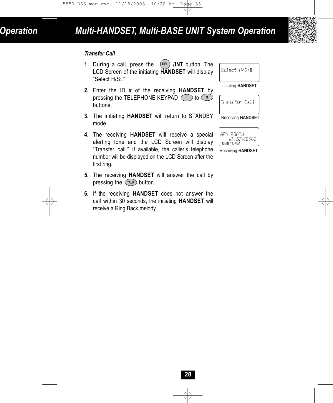 Operation Multi-HANDSET, Multi-BASE UNIT System OperationTransfer Call1. During a call, press the        /INT button. The LCD Screen of the initiating HANDSET will display“Select H/S:.”2. Enter the ID # of the receiving HANDSET by pressing the TELEPHONE KEYPAD          to     buttons.3. The initiating HANDSET  will return to STANDBYmode.4. The receiving HANDSET will receive a special alerting tone and the LCD Screen will display“Transfer call.” If available, the caller’s telephone number will be displayed on the LCD Screen after thefirst ring. 5. The receiving HANDSET will answer the call by pressing the          button. 6. If the receiving  HANDSET  does not answer thecall within 30 seconds, the initiating HANDSET willreceive a Ring Back melody.1DELInitiating HANDSETReceiving HANDSETReceiving HANDSET28TALK95850 DSS man.qxd  11/18/2003  10:20 AM  Page 35