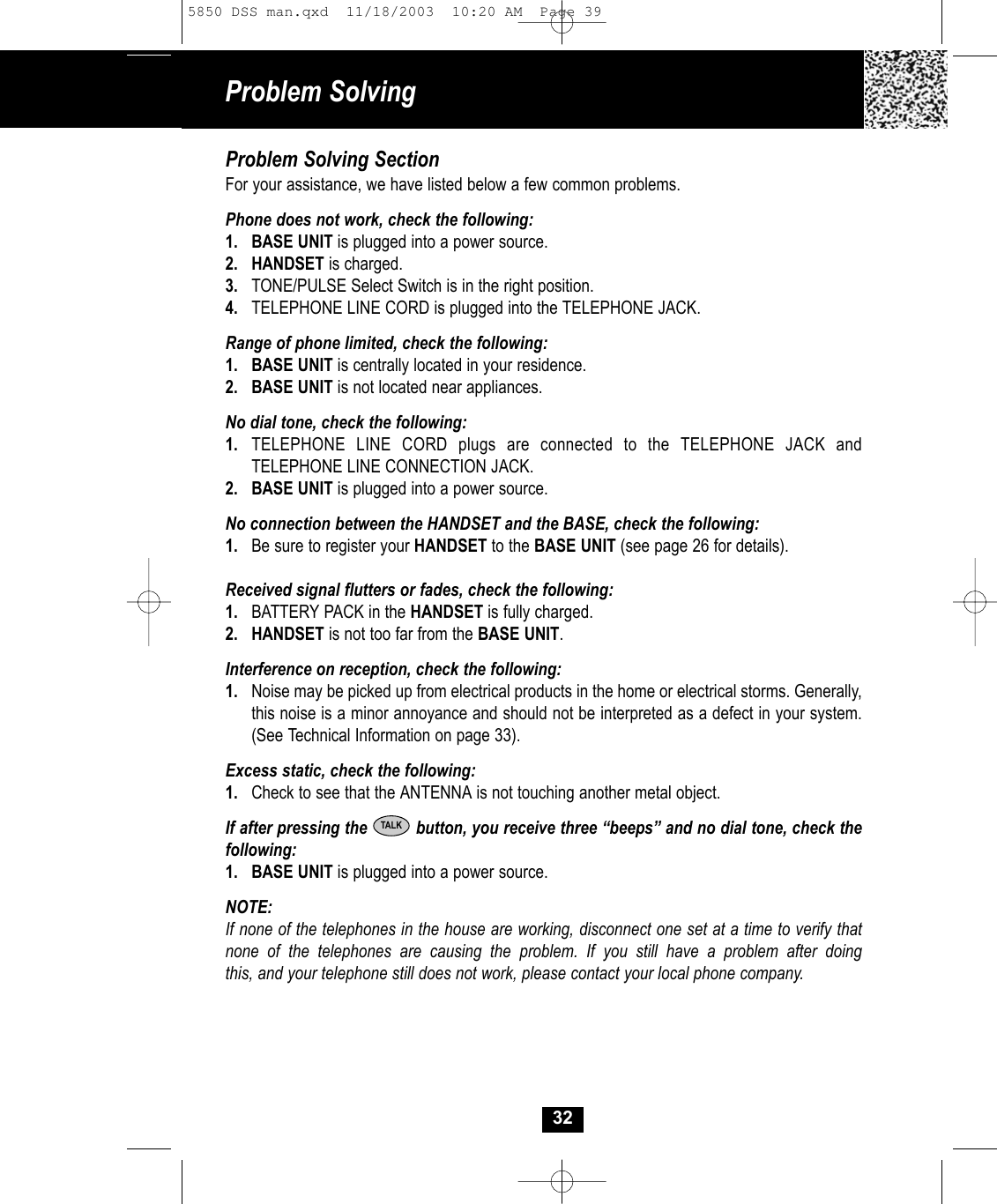 32Problem Solving SectionFor your assistance, we have listed below a few common problems.Phone does not work, check the following:1. BASE UNIT is plugged into a power source.2. HANDSET is charged.3. TONE/PULSE Select Switch is in the right position.4. TELEPHONE LINE CORD is plugged into the TELEPHONE JACK.Range of phone limited, check the following:1. BASE UNIT is centrally located in your residence.2. BASE UNIT is not located near appliances.No dial tone, check the following:1. TELEPHONE LINE CORD plugs are connected to the TELEPHONE JACK and TELEPHONE LINE CONNECTION JACK.2. BASE UNIT is plugged into a power source.No connection between the HANDSET and the BASE, check the following:1. Be sure to register your HANDSET to the BASE UNIT (see page 26 for details).Received signal flutters or fades, check the following:1. BATTERY PACK in the HANDSET is fully charged.2. HANDSET is not too far from the BASE UNIT.Interference on reception, check the following:1. Noise may be picked up from electrical products in the home or electrical storms. Generally, this noise is a minor annoyance and should not be interpreted as a defect in your system. (See Technical Information on page 33).Excess static, check the following:1. Check to see that the ANTENNA is not touching another metal object.If after pressing the          button, you receive three “beeps” and no dial tone, check thefollowing: 1. BASE UNIT is plugged into a power source.NOTE: If none of the telephones in the house are working, disconnect one set at a time to verify thatnone of the telephones are causing the problem. If you still have a problem after doingthis, and your telephone still does not work, please contact your local phone company.TALKProblem Solving5850 DSS man.qxd  11/18/2003  10:20 AM  Page 39