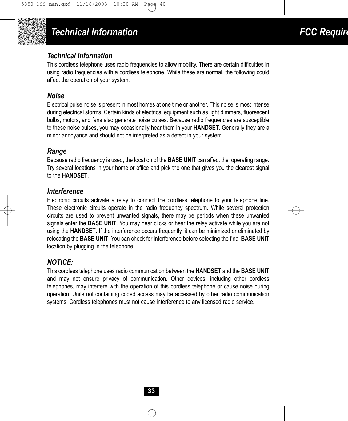 Technical Information FCC Require33Technical InformationThis cordless telephone uses radio frequencies to allow mobility. There are certain difficulties inusing radio frequencies with a cordless telephone. While these are normal, the following could affect the operation of your system.NoiseElectrical pulse noise is present in most homes at one time or another. This noise is most intense during electrical storms. Certain kinds of electrical equipment such as light dimmers, fluorescent bulbs, motors, and fans also generate noise pulses. Because radio frequencies are susceptible to these noise pulses, you may occasionally hear them in your HANDSET. Generally they are aminor annoyance and should not be interpreted as a defect in your system.RangeBecause radio frequency is used, the location of the BASE UNIT can affect the  operating range. Try several locations in your home or office and pick the one that gives you the clearest signalto the HANDSET.InterferenceElectronic circuits activate a relay to connect the cordless telephone to your telephone line.These electronic circuits operate in the radio frequency spectrum. While several protection circuits are used to prevent unwanted signals, there may be periods when these unwanted signals enter the BASE UNIT. You may hear clicks or hear the relay activate while you are notusing the HANDSET. If the interference occurs frequently, it can be minimized or eliminated byrelocating the BASE UNIT. You can check for interference before selecting the final BASE UNITlocation by plugging in the telephone.NOTICE:This cordless telephone uses radio communication between the HANDSET and the BASE UNITand may not ensure privacy of communication. Other devices, including other cordless telephones, may interfere with the operation of this cordless telephone or cause noise duringoperation. Units not containing coded access may be accessed by other radio communication systems. Cordless telephones must not cause interference to any licensed radio service.5850 DSS man.qxd  11/18/2003  10:20 AM  Page 40