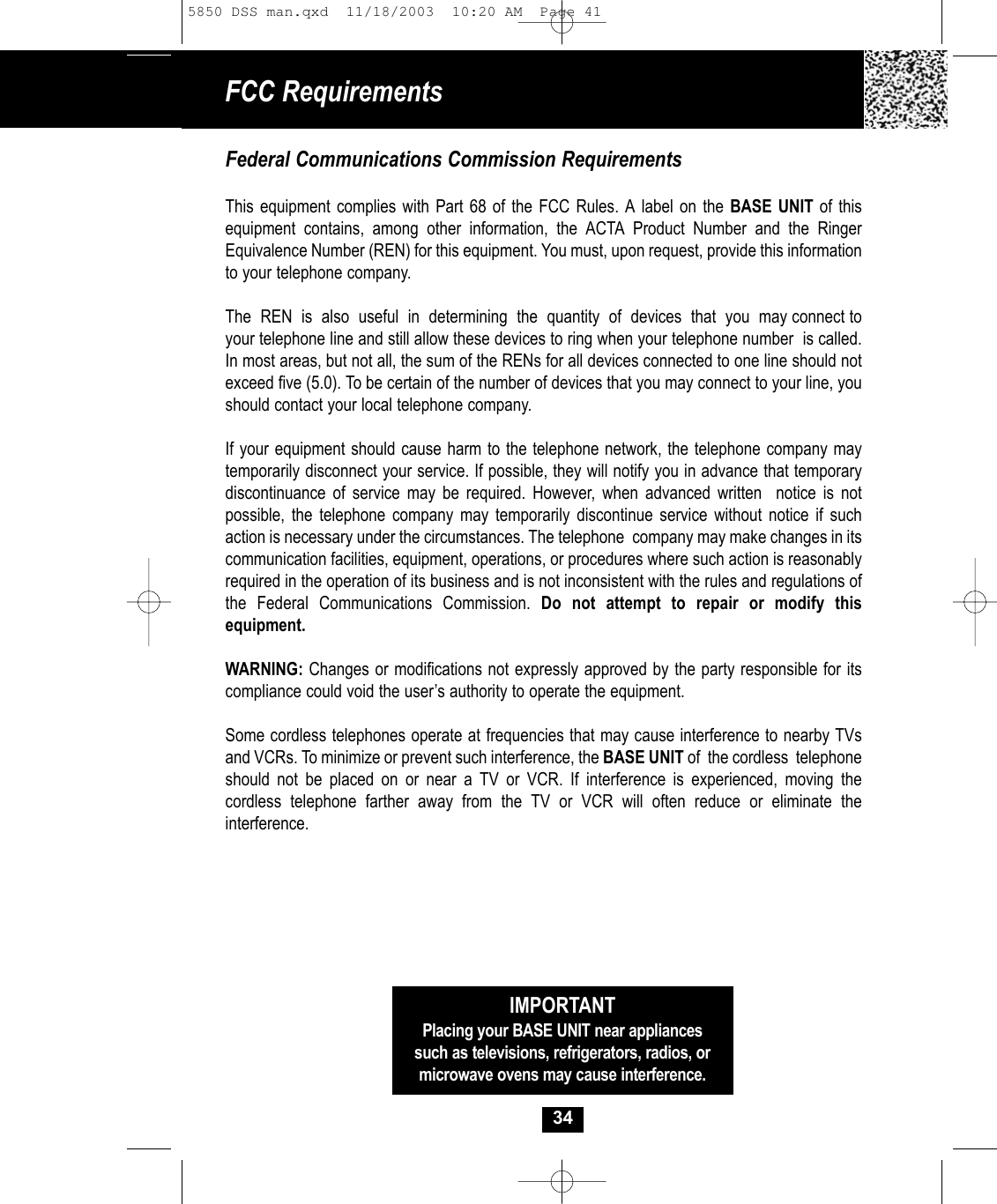 34IMPORTANTPlacing your BASE UNIT near appliancessuch as televisions, refrigerators, radios, ormicrowave ovens may cause interference.Federal Communications Commission RequirementsThis equipment complies with Part 68 of the FCC Rules. A label on the BASE UNIT of this equipment contains, among other information, the ACTA Product Number and the RingerEquivalence Number (REN) for this equipment. You must, upon request, provide this information to your telephone company.The  REN  is  also  useful  in  determining  the  quantity  of  devices  that  you  may connect toyour telephone line and still allow these devices to ring when your telephone number  is called.In most areas, but not all, the sum of the RENs for all devices connected to one line should notexceed five (5.0). To be certain of the number of devices that you may connect to your line, you should contact your local telephone company.If your equipment should cause harm to the telephone network, the telephone company may temporarily disconnect your service. If possible, they will notify you in advance that temporarydiscontinuance of service may be required. However, when advanced written  notice is not possible, the telephone company may temporarily discontinue service without notice if suchaction is necessary under the circumstances. The telephone  company may make changes in itscommunication facilities, equipment, operations, or procedures where such action is reasonablyrequired in the operation of its business and is not inconsistent with the rules and regulations of the Federal Communications Commission. Do not attempt to repair or modify this equipment. WARNING: Changes or modifications not expressly approved by the party responsible for its compliance could void the user’s authority to operate the equipment.Some cordless telephones operate at frequencies that may cause interference to nearby TVsand VCRs. To minimize or prevent such interference, the BASE UNIT of  the cordless  telephoneshould not be placed on or near a TV or VCR. If interference is experienced, moving the cordless telephone farther away from the TV or VCR will often reduce or eliminate the interference.FCC Requirements 5850 DSS man.qxd  11/18/2003  10:20 AM  Page 41