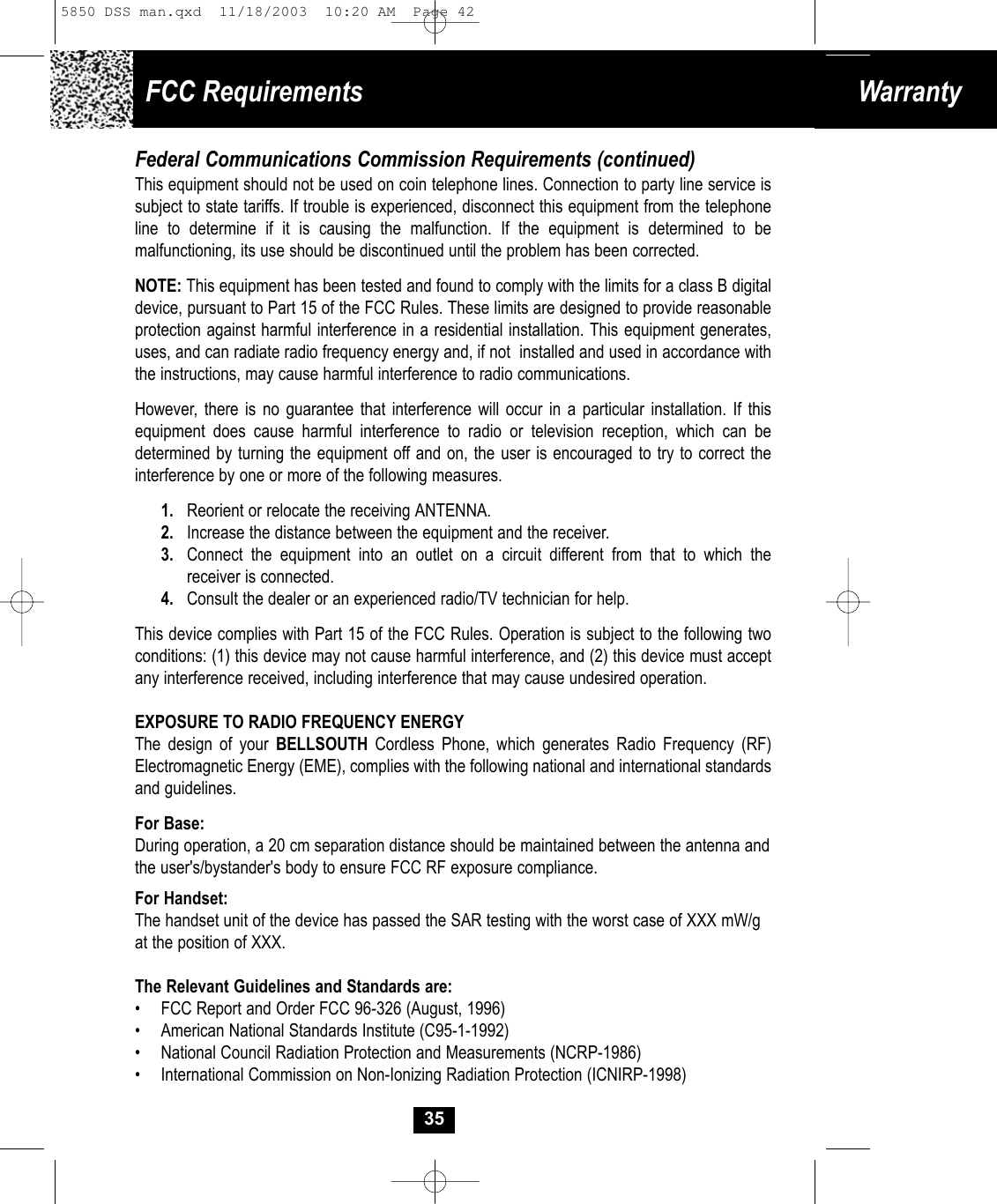 FCC Requirements WarrantyFederal Communications Commission Requirements (continued)This equipment should not be used on coin telephone lines. Connection to party line service issubject to state tariffs. If trouble is experienced, disconnect this equipment from the telephoneline to determine if it is causing the malfunction. If the equipment is determined to be malfunctioning, its use should be discontinued until the problem has been corrected.NOTE: This equipment has been tested and found to comply with the limits for a class B digitaldevice, pursuant to Part 15 of the FCC Rules. These limits are designed to provide reasonableprotection against harmful interference in a residential installation. This equipment generates,uses, and can radiate radio frequency energy and, if not  installed and used in accordance withthe instructions, may cause harmful interference to radio communications.However, there is no guarantee that interference will occur in a particular installation. If this equipment does cause harmful interference to radio or television reception, which can be determined by turning the equipment off and on, the user is encouraged to try to correct the interference by one or more of the following measures.1. Reorient or relocate the receiving ANTENNA.2. Increase the distance between the equipment and the receiver.3. Connect the equipment into an outlet on a circuit different from that to which thereceiver is connected.4. Consult the dealer or an experienced radio/TV technician for help.This device complies with Part 15 of the FCC Rules. Operation is subject to the following two conditions: (1) this device may not cause harmful interference, and (2) this device must accept any interference received, including interference that may cause undesired operation.EXPOSURE TO RADIO FREQUENCY ENERGYThe design of your BELLSOUTH Cordless Phone, which generates Radio Frequency (RF)Electromagnetic Energy (EME), complies with the following national and international standardsand guidelines.For Base:During operation, a 20 cm separation distance should be maintained between the antenna andthe user&apos;s/bystander&apos;s body to ensure FCC RF exposure compliance.For Handset:The handset unit of the device has passed the SAR testing with the worst case of XXX mW/gat the position of XXX.The Relevant Guidelines and Standards are:•  FCC Report and Order FCC 96-326 (August, 1996)•  American National Standards Institute (C95-1-1992)•  National Council Radiation Protection and Measurements (NCRP-1986)•  International Commission on Non-Ionizing Radiation Protection (ICNIRP-1998)355850 DSS man.qxd  11/18/2003  10:20 AM  Page 42