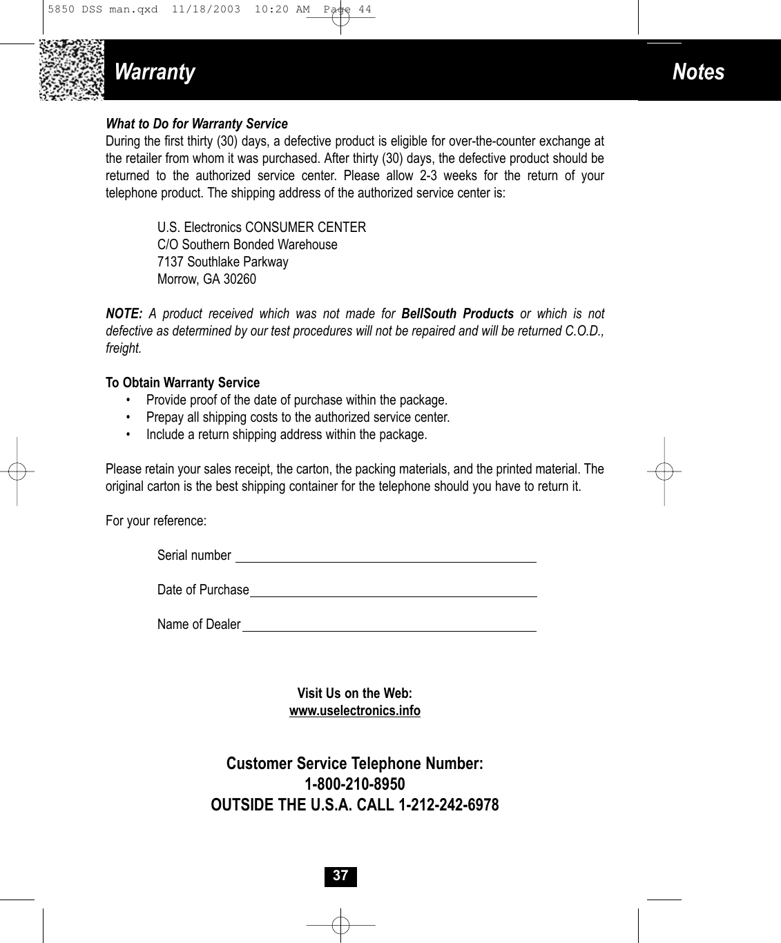Notes Warranty What to Do for Warranty ServiceDuring the first thirty (30) days, a defective product is eligible for over-the-counter exchange atthe retailer from whom it was purchased. After thirty (30) days, the defective product should bereturned to the authorized service center. Please allow 2-3 weeks for the return of your telephone product. The shipping address of the authorized service center is:U.S. Electronics CONSUMER CENTERC/O Southern Bonded Warehouse7137 Southlake ParkwayMorrow, GA 30260NOTE: A product received which was not made for BellSouth Products or which is not defective as determined by our test procedures will not be repaired and will be returned C.O.D., freight.To Obtain Warranty Service• Provide proof of the date of purchase within the package.• Prepay all shipping costs to the authorized service center.• Include a return shipping address within the package.Please retain your sales receipt, the carton, the packing materials, and the printed material. The original carton is the best shipping container for the telephone should you have to return it.For your reference:Serial numberDate of PurchaseName of DealerVisit Us on the Web:www.uselectronics.infoCustomer Service Telephone Number:1-800-210-8950OUTSIDE THE U.S.A. CALL 1-212-242-6978375850 DSS man.qxd  11/18/2003  10:20 AM  Page 44