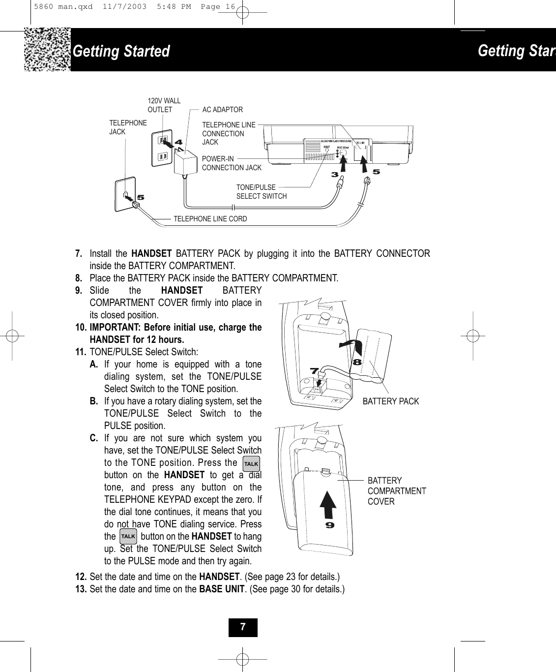 9. Slide the HANDSET BATTERY COMPARTMENT COVER firmly into place inits closed position.10. IMPORTANT: Before initial use, charge theHANDSET for 12 hours. 11. TONE/PULSE Select Switch:A. If your home is equipped with a tone dialing system, set the TONE/PULSE Select Switch to the TONE position.B. If you have a rotary dialing system, set the TONE/PULSE Select Switch to the PULSE position.C. If you are not sure which system you have, set the TONE/PULSE Select Switchto the TONE position. Press the        button on the HANDSET  to get a dial tone, and press any button on the TELEPHONE KEYPAD except the zero. If the dial tone continues, it means that you do not have TONE dialing service. Pressthe            button on the HANDSET to hang up. Set the TONE/PULSE Select Switch to the PULSE mode and then try again.12. Set the date and time on the HANDSET. (See page 23 for details.)13. Set the date and time on the BASE UNIT. (See page 30 for details.)7. Install the HANDSET BATTERY PACK by plugging it into the BATTERY CONNECTOR inside the BATTERY COMPARTMENT. 8. Place the BATTERY PACK inside the BATTERY COMPARTMENT.AC ADAPTORTELEPHONE LINE CORDTELEPHONEJACK120V WALLOUTLETTONE/PULSESELECT SWITCHPOWER-INCONNECTION JACKTELEPHONE LINECONNECTION JACKGetting Started  Getting StartTALKTALK75860 man.qxd  11/7/2003  5:48 PM  Page 16
