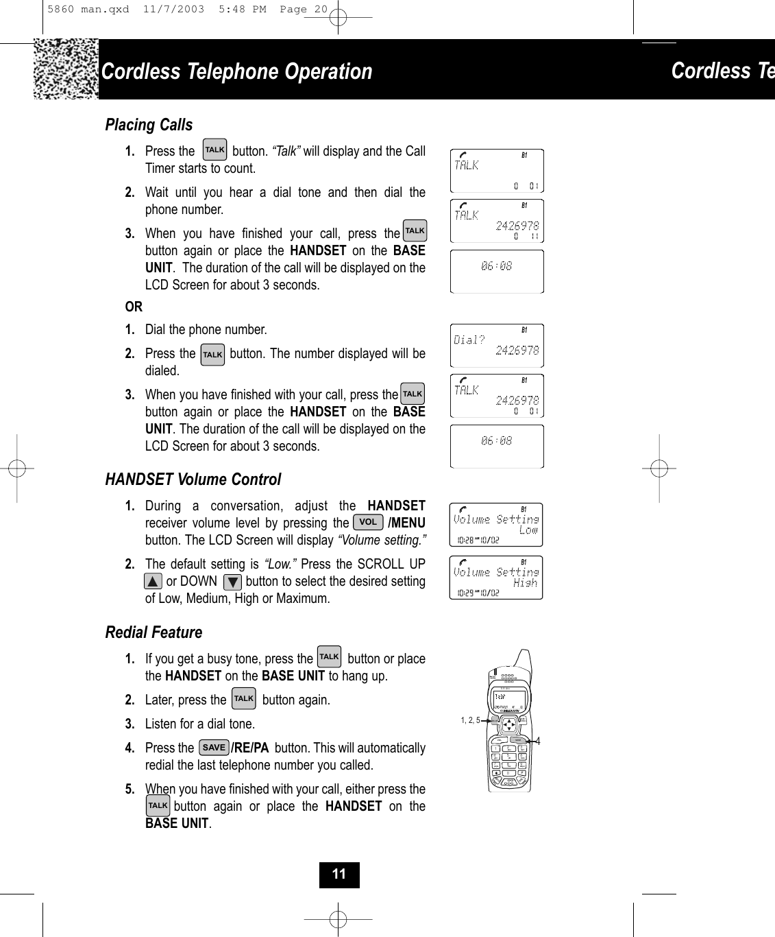 Cordless TePlacing Calls1. Press the           button. “Talk” will display and the CallTimer starts to count. 2. Wait until you hear a dial tone and then dial the phone number.3. When you have finished your call, press the   .button again or place the HANDSET on the BASEUNIT.  The duration of the call will be displayed on theLCD Screen for about 3 seconds. OR1. Dial the phone number.2. Press the        button. The number displayed will bedialed.3. When you have finished with your call, press the  button again or place the HANDSET on the BASE UNIT. The duration of the call will be displayed on theLCD Screen for about 3 seconds. HANDSET Volume Control1. During a conversation, adjust the HANDSETreceiver volume level by pressing the       /MENUbutton. The LCD Screen will display “Volume setting.”2. The default setting is “Low.” Press the SCROLL UP.     or DOWN        button to select the desired settingof Low, Medium, High or Maximum.Redial Feature1. If you get a busy tone, press the          button or placethe HANDSET on the BASE UNIT to hang up.2. Later, press the          button again.3. Listen for a dial tone.4. Press the             /RE/PA button. This will automaticallyredial the last telephone number you called.5. When you have finished with your call, either press thebutton again or place the HANDSET on theBASE UNIT. 19#0wxy z5.8 dssMENU RE/PAEDITVOLFLASHCHANDIR/ESC2abc 3de f6mno5jkl4ghi7pqr s 8tuvTA L KDELSAVE1, 2, 54Cordless Telephone OperationTALKTALKTALKTALKTALKTALKTALKSAVEVOL115860 man.qxd  11/7/2003  5:48 PM  Page 20