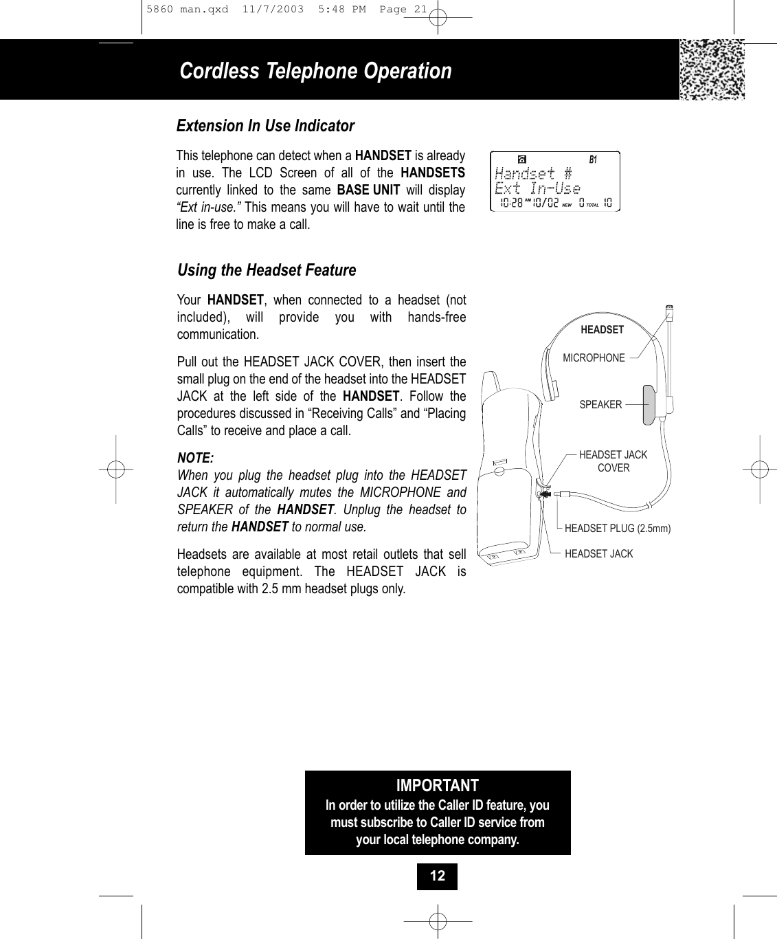 Cordless Telephone OperationUsing the Headset FeatureYour  HANDSET, when connected to a headset (notincluded), will provide you with hands-freecommunication. Pull out the HEADSET JACK COVER, then insert thesmall plug on the end of the headset into the HEADSETJACK at the left side of the HANDSET. Follow the procedures discussed in “Receiving Calls” and “PlacingCalls” to receive and place a call. NOTE:When you plug the headset plug into the HEADSETJACK it automatically mutes the MICROPHONE andSPEAKER of the HANDSET. Unplug the headset toreturn the HANDSET to normal use.  Headsets are available at most retail outlets that selltelephone equipment. The HEADSET JACK is compatible with 2.5 mm headset plugs only. MICROPHONEHEADSETSPEAKERHEADSET JACKHEADSET JACKCOVERHEADSET PLUG (2.5mm)IMPORTANTIn order to utilize the Caller ID feature, youmust subscribe to Caller ID service fromyour local telephone company.Extension In Use IndicatorThis telephone can detect when a HANDSET is alreadyin use. The LCD Screen of all of the HANDSETScurrently linked to the same BASE UNIT  will display“Ext in-use.” This means you will have to wait until theline is free to make a call.125860 man.qxd  11/7/2003  5:48 PM  Page 21