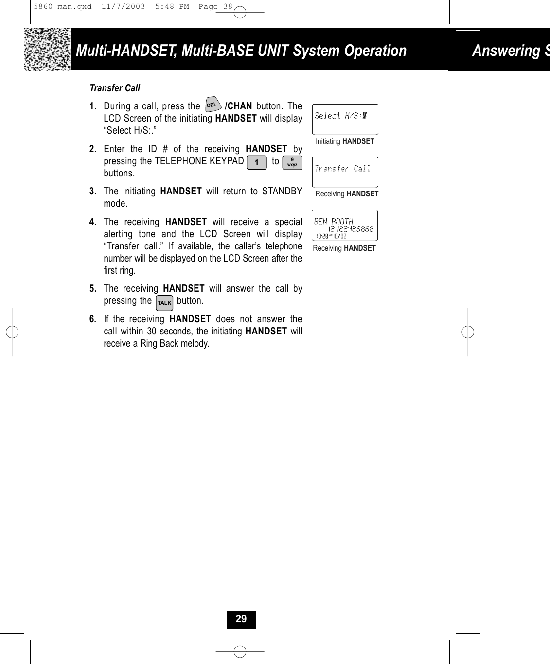 Answering STransfer Call1. During a call, press the  /CHAN button. TheLCD Screen of the initiating HANDSET will display“Select H/S:.”2. Enter the ID # of the receiving HANDSET by pressing the TELEPHONE KEYPAD          to     buttons.3. The initiating HANDSET  will return to STANDBYmode.4. The receiving HANDSET will receive a special alerting tone and the LCD Screen will display“Transfer call.” If available, the caller’s telephone number will be displayed on the LCD Screen after thefirst ring. 5. The receiving HANDSET will answer the call by pressing the         button. 6. If the receiving  HANDSET  does not answer thecall within 30 seconds, the initiating HANDSET willreceive a Ring Back melody.Initiating HANDSETReceiving HANDSETReceiving HANDSETMulti-HANDSET, Multi-BASE UNIT System OperationTALK9wxyz129DEL5860 man.qxd  11/7/2003  5:48 PM  Page 38