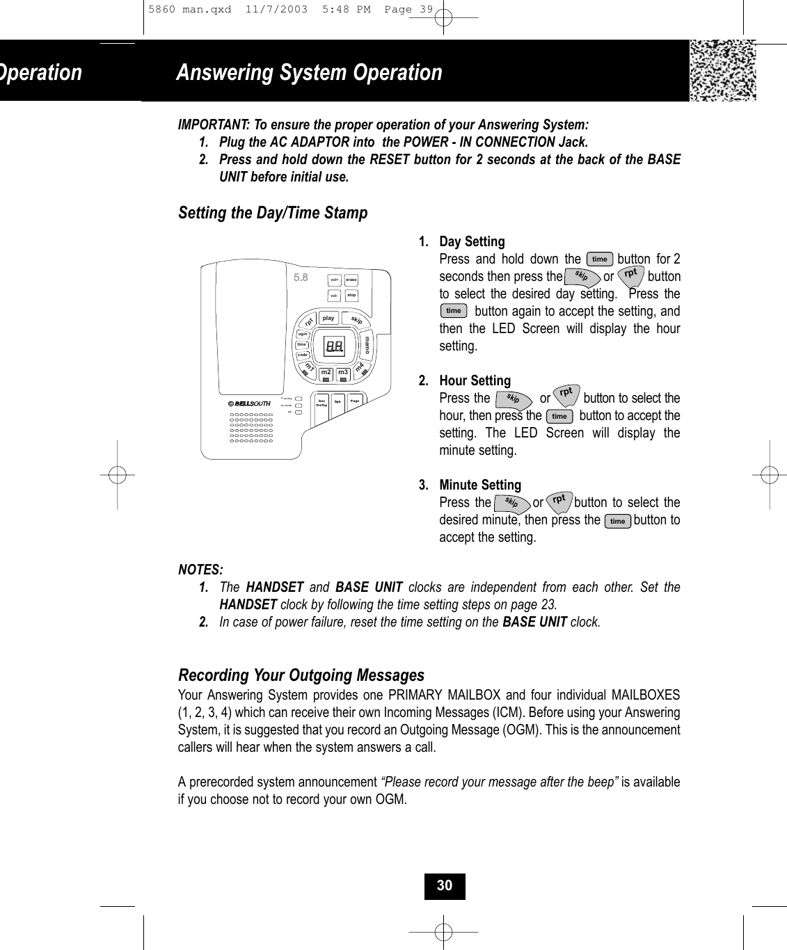 IMPORTANT: To ensure the proper operation of your Answering System:1. Plug the AC ADAPTOR into  the POWER - IN CONNECTION Jack.2. Press and hold down the RESET button for 2 seconds at the back of the BASE UNIT before initial use.Setting the Day/Time Stamp1. Day SettingPress and hold down the      button for 2seconds then press the            or          button to select the desired day setting.  Press thebutton again to accept the setting, and then the LED Screen will display the hour setting.2. Hour SettingPress the            or        button to select thehour, then press the     button to accept thesetting.  The LED Screen will display theminute setting.  3. Minute SettingPress the        or      button to select the desired minute, then press the         button to accept the setting.NOTES:1. The  HANDSET and  BASE UNIT clocks are independent from each other. Set theHANDSET clock by following the time setting steps on page 23.2. In case of power failure, reset the time setting on the BASE UNIT clock.Recording Your Outgoing MessagesYour Answering System provides one PRIMARY MAILBOX and four individual MAILBOXES (1, 2, 3, 4) which can receive their own Incoming Messages (ICM). Before using your AnsweringSystem, it is suggested that you record an Outgoing Message (OGM). This is the announcement callers will hear when the system answers a call. A prerecorded system announcement “Please record your message after the beep” is available if you choose not to record your own OGM.Answering System OperationOperationvol+playskiprptmemocodePageIn Use/ChgAns On/OffSpkeras estopvol-timeogmm1m2 m3m4SpkAnsOn/Off30timetimetimeskiptimeskipskiprptrptrpt5860 man.qxd  11/7/2003  5:48 PM  Page 39