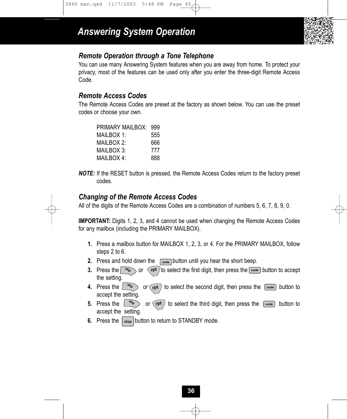 Remote Operation through a Tone TelephoneYou can use many Answering System features when you are away from home. To protect yourprivacy, most of the features can be used only after you enter the three-digit Remote AccessCode.Remote Access CodesThe Remote Access Codes are preset at the factory as shown below. You can use the preset codes or choose your own.PRIMARY MAILBOX: 999MAILBOX 1:  555MAILBOX 2: 666MAILBOX 3: 777MAILBOX 4: 888NOTE: If the RESET button is pressed, the Remote Access Codes return to the factory preset codes.Changing of the Remote Access CodesAll of the digits of the Remote Access Codes are a combination of numbers 5, 6, 7, 8, 9, 0.IMPORTANT: Digits 1, 2, 3, and 4 cannot be used when changing the Remote Access Codesfor any mailbox (including the PRIMARY MAILBOX). 1. Press a mailbox button for MAILBOX 1, 2, 3, or 4. For the PRIMARY MAILBOX, follow steps 2 to 6.2. Press and hold down the           button until you hear the short beep.3. Press the or           to select the first digit, then press the         button to acceptthe setting.4. Press the             or         to select the second digit, then press the          button toaccept the setting.5. Press the             or         to select the third digit, then press the          button toaccept the  setting.6. Press the button to return to STANDBY mode.Answering System Operation36rptcodecodecoderptrptcodestopskipskipskip5860 man.qxd  11/7/2003  5:48 PM  Page 45