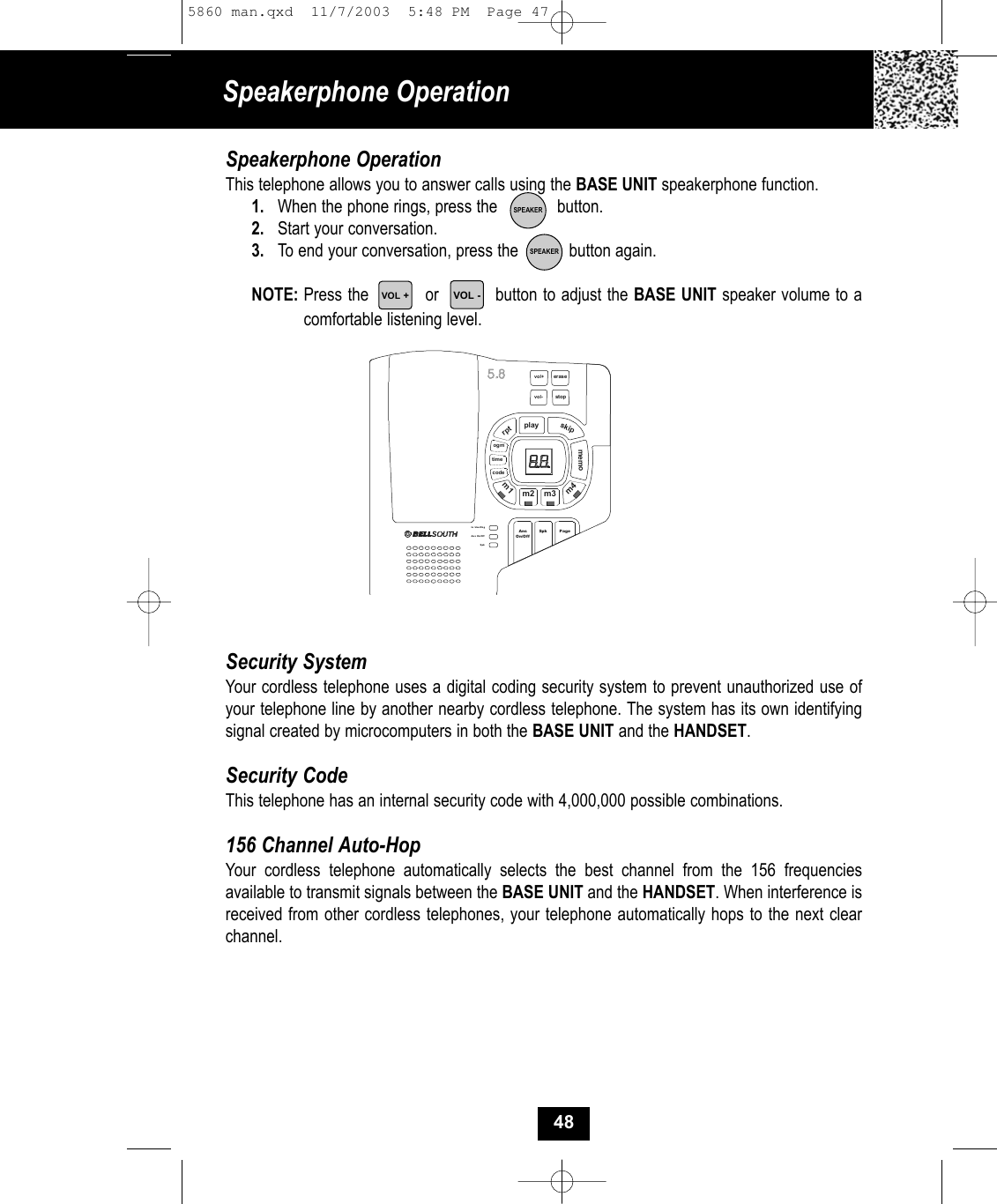 Speakerphone OperationSpeakerphone OperationThis telephone allows you to answer calls using the BASE UNIT speakerphone function.  1. When the phone rings, press the             button.2. Start your conversation. 3. To end your conversation, press the           button again.NOTE: Press the          or          button to adjust the BASE UNIT speaker volume to acomfortable listening level.Security SystemYour cordless telephone uses a digital coding security system to prevent unauthorized use ofyour telephone line by another nearby cordless telephone. The system has its own identifyingsignal created by microcomputers in both the BASE UNIT and the HANDSET.Security CodeThis telephone has an internal security code with 4,000,000 possible combinations.  156 Channel Auto-HopYour cordless telephone automatically selects the best channel from the 156 frequenciesavailable to transmit signals between the BASE UNIT and the HANDSET. When interference isreceived from other cordless telephones, your telephone automatically hops to the next clearchannel.SPEAKERSPEAKERvol+playskiprptmemocodePageIn Use/ChgAns On/OffSpkeras estopvol-timeogmm1m2 m3m4SpkAnsOn/Off48VOL -VOL +5860 man.qxd  11/7/2003  5:48 PM  Page 47