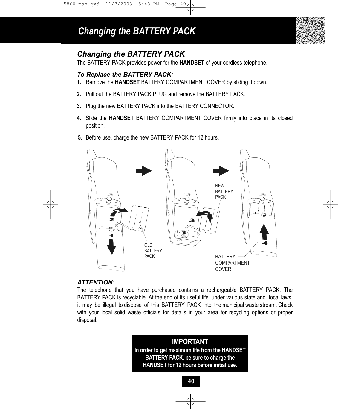 Changing the BATTERY PACK Changing the BATTERY PACKThe BATTERY PACK provides power for the HANDSET of your cordless telephone.To Replace the BATTERY PACK:1. Remove the HANDSET BATTERY COMPARTMENT COVER by sliding it down.2. Pull out the BATTERY PACK PLUG and remove the BATTERY PACK.3. Plug the new BATTERY PACK into the BATTERY CONNECTOR.4. Slide the HANDSET BATTERY COMPARTMENT COVER firmly into place in its closed position.5. Before use, charge the new BATTERY PACK for 12 hours.ATTENTION:The telephone that you have purchased contains a rechargeable BATTERY PACK. TheBATTERY PACK is recyclable. At the end of its useful life, under various state and  local laws,it  may  be  illegal  to dispose  of  this  BATTERY  PACK  into  the municipal waste stream. Checkwith your local solid waste officials for details in your area for recycling options or proper disposal.OLDBATTERY PACKNEWBATTERY PACKBATTERY COMPARTMENTCOVERIMPORTANTIn order to get maximum life from the HANDSETBATTERY PACK, be sure to charge the HANDSET for 12 hours before initial use.405860 man.qxd  11/7/2003  5:48 PM  Page 49