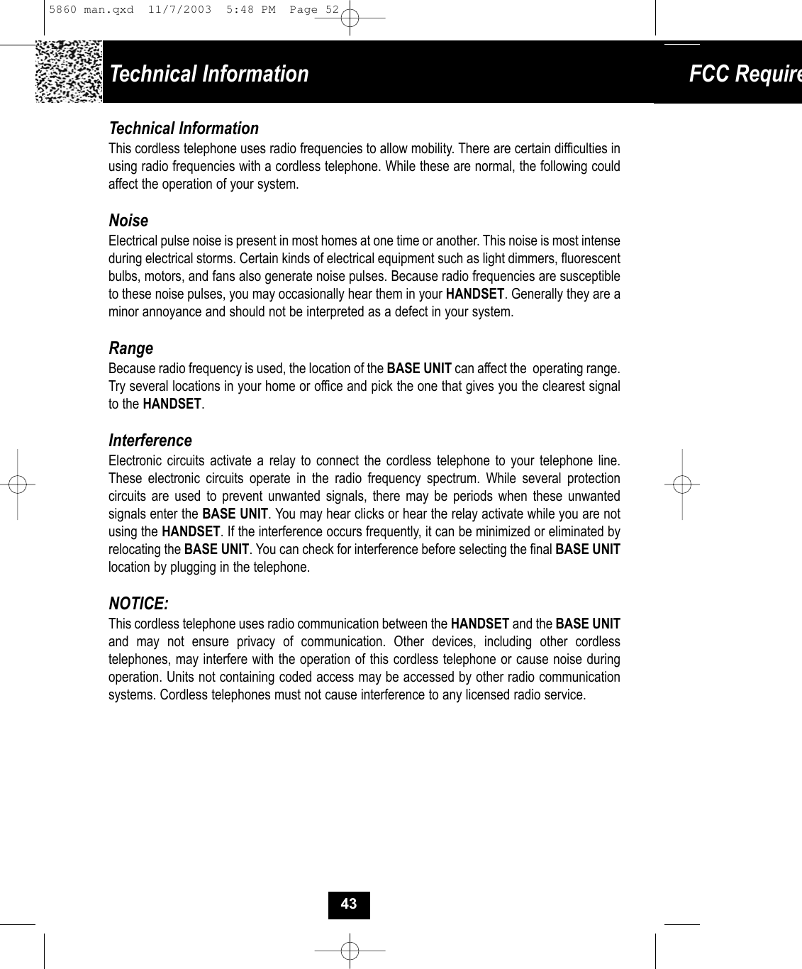 Technical Information FCC RequireTechnical InformationThis cordless telephone uses radio frequencies to allow mobility. There are certain difficulties inusing radio frequencies with a cordless telephone. While these are normal, the following could affect the operation of your system.NoiseElectrical pulse noise is present in most homes at one time or another. This noise is most intense during electrical storms. Certain kinds of electrical equipment such as light dimmers, fluorescent bulbs, motors, and fans also generate noise pulses. Because radio frequencies are susceptible to these noise pulses, you may occasionally hear them in your HANDSET. Generally they are aminor annoyance and should not be interpreted as a defect in your system.RangeBecause radio frequency is used, the location of the BASE UNIT can affect the  operating range. Try several locations in your home or office and pick the one that gives you the clearest signalto the HANDSET.InterferenceElectronic circuits activate a relay to connect the cordless telephone to your telephone line.These electronic circuits operate in the radio frequency spectrum. While several protection circuits are used to prevent unwanted signals, there may be periods when these unwanted signals enter the BASE UNIT. You may hear clicks or hear the relay activate while you are notusing the HANDSET. If the interference occurs frequently, it can be minimized or eliminated byrelocating the BASE UNIT. You can check for interference before selecting the final BASE UNITlocation by plugging in the telephone.NOTICE:This cordless telephone uses radio communication between the HANDSET and the BASE UNITand may not ensure privacy of communication. Other devices, including other cordless telephones, may interfere with the operation of this cordless telephone or cause noise duringoperation. Units not containing coded access may be accessed by other radio communication systems. Cordless telephones must not cause interference to any licensed radio service.435860 man.qxd  11/7/2003  5:48 PM  Page 52