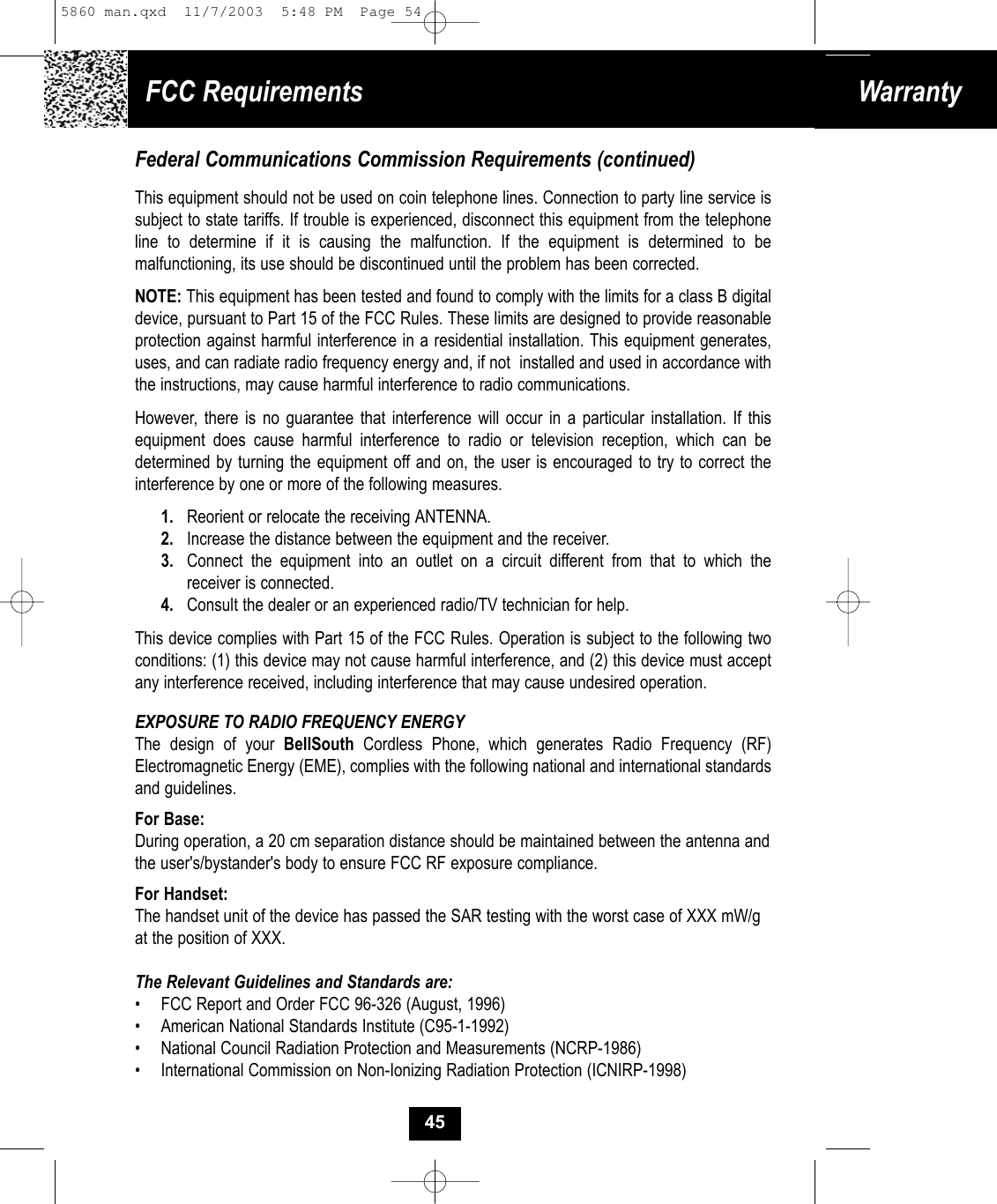 FCC Requirements WarrantyFederal Communications Commission Requirements (continued)This equipment should not be used on coin telephone lines. Connection to party line service issubject to state tariffs. If trouble is experienced, disconnect this equipment from the telephoneline to determine if it is causing the malfunction. If the equipment is determined to be malfunctioning, its use should be discontinued until the problem has been corrected.NOTE: This equipment has been tested and found to comply with the limits for a class B digitaldevice, pursuant to Part 15 of the FCC Rules. These limits are designed to provide reasonableprotection against harmful interference in a residential installation. This equipment generates,uses, and can radiate radio frequency energy and, if not  installed and used in accordance withthe instructions, may cause harmful interference to radio communications.However, there is no guarantee that interference will occur in a particular installation. If this equipment does cause harmful interference to radio or television reception, which can be determined by turning the equipment off and on, the user is encouraged to try to correct the interference by one or more of the following measures.1. Reorient or relocate the receiving ANTENNA.2. Increase the distance between the equipment and the receiver.3. Connect the equipment into an outlet on a circuit different from that to which thereceiver is connected.4. Consult the dealer or an experienced radio/TV technician for help.This device complies with Part 15 of the FCC Rules. Operation is subject to the following two conditions: (1) this device may not cause harmful interference, and (2) this device must accept any interference received, including interference that may cause undesired operation.EXPOSURE TO RADIO FREQUENCY ENERGYThe design of your BellSouth Cordless Phone, which generates Radio Frequency (RF)Electromagnetic Energy (EME), complies with the following national and international standardsand guidelines.For Base:During operation, a 20 cm separation distance should be maintained between the antenna andthe user&apos;s/bystander&apos;s body to ensure FCC RF exposure compliance.For Handset:The handset unit of the device has passed the SAR testing with the worst case of XXX mW/gat the position of XXX.The Relevant Guidelines and Standards are:•  FCC Report and Order FCC 96-326 (August, 1996)•  American National Standards Institute (C95-1-1992)•  National Council Radiation Protection and Measurements (NCRP-1986)•  International Commission on Non-Ionizing Radiation Protection (ICNIRP-1998)455860 man.qxd  11/7/2003  5:48 PM  Page 54