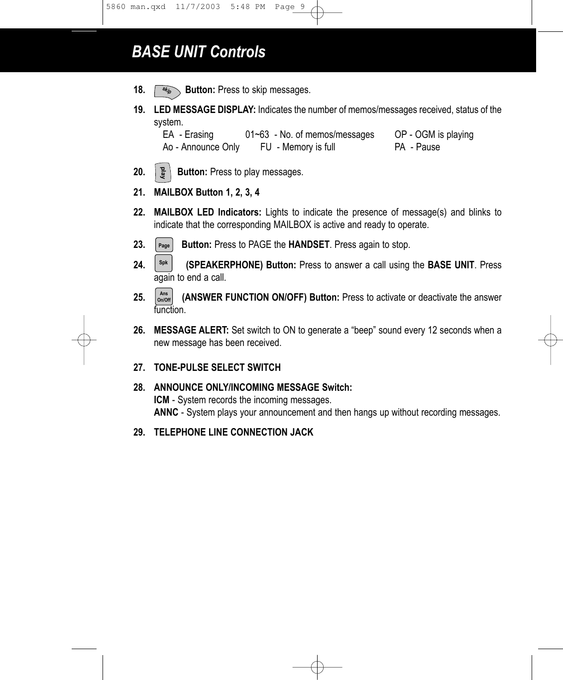 BASE UNIT Controls18. Button: Press to skip messages. 19. LED MESSAGE DISPLAY: Indicates the number of memos/messages received, status of the system.EA  - Erasing 01~63  - No. of memos/messages OP - OGM is playingAo - Announce Only        FU  - Memory is full PA  - Pause20. Button: Press to play messages.21. MAILBOX Button 1, 2, 3, 422. MAILBOX LED Indicators: Lights to indicate the presence of message(s) and blinks to indicate that the corresponding MAILBOX is active and ready to operate.23. Button: Press to PAGE the HANDSET. Press again to stop.24. (SPEAKERPHONE) Button: Press to answer a call using the BASE UNIT. Pressagain to end a call.25. (ANSWER FUNCTION ON/OFF) Button: Press to activate or deactivate the answer function.             26. MESSAGE ALERT: Set switch to ON to generate a “beep” sound every 12 seconds when anew message has been received.27. TONE-PULSE SELECT SWITCH28. ANNOUNCE ONLY/INCOMING MESSAGE Switch:ICM - System records the incoming messages.ANNC - System plays your announcement and then hangs up without recording messages.29. TELEPHONE LINE CONNECTION JACKPageplaySpkAnsOn/Offskip5860 man.qxd  11/7/2003  5:48 PM  Page 9