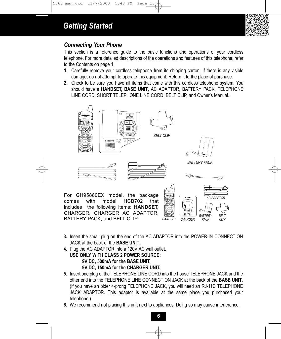 Getting Started Connecting Your PhoneThis section is a reference guide to the basic functions and operations of your cordless telephone. For more detailed descriptions of the operations and features of this telephone, refer to the Contents on page 1.1. Carefully remove your cordless telephone from its shipping carton. If there is any visibledamage, do not attempt to operate this equipment. Return it to the place of purchase.2. Check to be sure you have all items that come with this cordless telephone system. You should have a HANDSET, BASE UNIT, AC ADAPTOR, BATTERY PACK, TELEPHONELINE CORD, SHORT TELEPHONE LINE CORD, BELT CLIP, and Owner’s Manual.3. Insert the small plug on the end of the AC ADAPTOR into the POWER-IN CONNECTION JACK at the back of the BASE UNIT.4. Plug the AC ADAPTOR into a 120V AC wall outlet.USE ONLY WITH CLASS 2 POWER SOURCE:9V DC, 500mA for the BASE UNIT.9V DC, 150mA for the CHARGER UNIT.5. Insert one plug of the TELEPHONE LINE CORD into the house TELEPHONE JACK and the other end into the TELEPHONE LINE CONNECTION JACK at the back of the BASE UNIT. (If you have an older 4-prong TELEPHONE JACK, you will need an RJ-11C TELEPHONE JACK ADAPTOR. This adaptor is available at the same place you purchased yourtelephone.)6. We recommend not placing this unit next to appliances. Doing so may cause interference.For GH95860EX model, the packagecomes with model HCB702 that includes  the following items: HANDSET,CHARGER, CHARGER AC ADAPTOR, BATTERY PACK, and BELT CLIP.vol+playskiprptmemocodePageIn Use/ChgAns On/OffSpkerasestopvol-tim eogmm1m2 m3m4SpkAnsOn/Off19#0wxyz5.8  dssTAL KMENU RE/ PAEDITDELVOL SAVEFLASHCHANDIR/ESC2abc 3def6mno5jkl4ghi7pqrs 8tuv19#0wxyz5.8 dssTAL KMENU RE/PAEDITDELVOL SAVEFLASHCHANDIR/ESC2abc 3def6mno5jkl4ghi7pqrs 8tuvCHARGERHANDSETAC ADAPTORBATTERY PACKBELT CLIP65860 man.qxd  11/7/2003  5:48 PM  Page 15