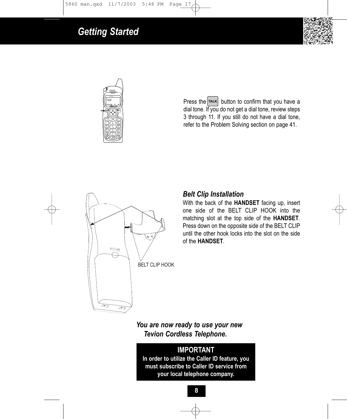 Press the        button to confirm that you have adial tone. If you do not get a dial tone, review steps3 through 11. If you still do not have a dial tone,refer to the Problem Solving section on page 41.Belt Clip InstallationWith the back of the HANDSET facing up, insertone side of the BELT CLIP HOOK into the matching slot at the top side of the HANDSET.Press down on the opposite side of the BELT CLIPuntil the other hook locks into the slot on the sideof the HANDSET.You are now ready to use your newTevion Cordless Telephone.IMPORTANTIn order to utilize the Caller ID feature, youmust subscribe to Caller ID service fromyour local telephone company.19#0wxy z5.8 dssMENU RE/PAEDITDELVOL SAVEFLASHCHANDIR/ESC2abc 3de f6mno5jkl4ghi7pqr s 8tuvTA L KBELT CLIP HOOKGetting Started TALK85860 man.qxd  11/7/2003  5:48 PM  Page 17