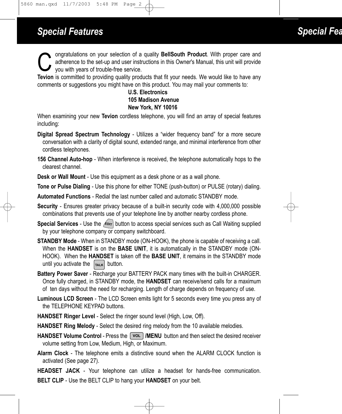 Special Features Special Feaongratulations on your selection of a quality BellSouth Product. With proper care and adherence to the set-up and user instructions in this Owner&apos;s Manual, this unit will provide you with years of trouble-free service. Tevion is committed to providing quality products that fit your needs. We would like to have anycomments or suggestions you might have on this product. You may mail your comments to:U.S. Electronics105 Madison AvenueNew York, NY 10016When examining your new Tevion cordless telephone, you will find an array of special featuresincluding:Digital Spread Spectrum Technology - Utilizes a “wider frequency band” for a more secureconversation with a clarity of digital sound, extended range, and minimal interference from other cordless telephones.156 Channel Auto-hop - When interference is received, the telephone automatically hops to theclearest channel.Desk or Wall Mount - Use this equipment as a desk phone or as a wall phone.Tone or Pulse Dialing - Use this phone for either TONE (push-button) or PULSE (rotary) dialing.Automated Functions - Redial the last number called and automatic STANDBY mode.Security - Ensures greater privacy because of a built-in security code with 4,000,000 possible combinations that prevents use of your telephone line by another nearby cordless phone.Special Services - Use the         button to access special services such as Call Waiting supplied by your telephone company or company switchboard.STANDBY Mode - When in STANDBY mode (ON-HOOK), the phone is capable of receiving a call.When the HANDSET is on the BASE UNIT, it is automatically in the STANDBY mode (ON-HOOK).  When the HANDSET is taken off the BASE UNIT, it remains in the STANDBY modeuntil you activate the           button.Battery Power Saver - Recharge your BATTERY PACK many times with the built-in CHARGER.Once fully charged, in STANDBY mode, the HANDSET can receive/send calls for a maximumof  ten days without the need for recharging. Length of charge depends on frequency of use.Luminous LCD Screen - The LCD Screen emits light for 5 seconds every time you press any ofthe TELEPHONE KEYPAD buttons.HANDSET Ringer Level - Select the ringer sound level (High, Low, Off).HANDSET Ring Melody - Select the desired ring melody from the 10 available melodies. HANDSET Volume Control - Press the              /MENU  button and then select the desired receiver volume setting from Low, Medium, High, or Maximum.Alarm Clock - The telephone emits a distinctive sound when the ALARM CLOCK function isactivated (See page 27). HEADSET JACK - Your telephone can utilize a headset for hands-free communication.BELT CLIP - Use the BELT CLIP to hang your HANDSET on your belt.CTALKEDITVOL5860 man.qxd  11/7/2003  5:48 PM  Page 2