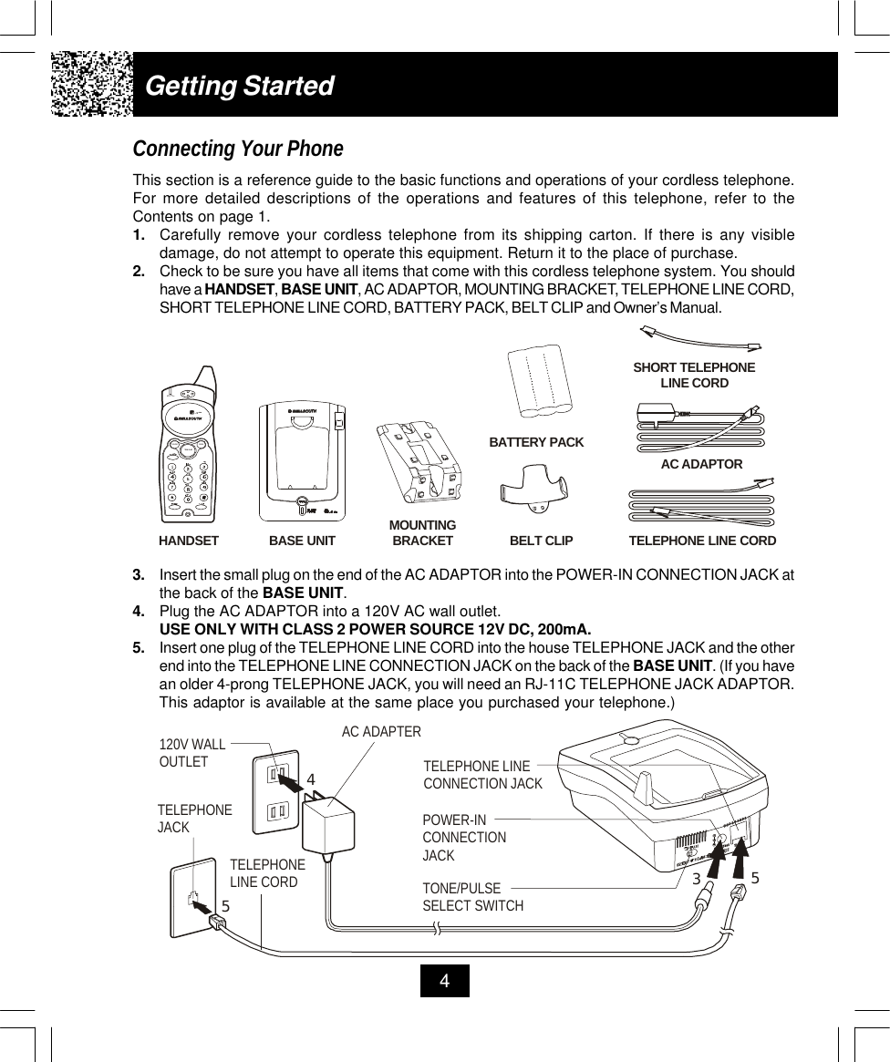 Getting StartedConnecting Your PhoneThis section is a reference guide to the basic functions and operations of your cordless telephone.For more detailed descriptions of the operations and features of this telephone, refer to theContents on page 1.1. Carefully remove your cordless telephone from its shipping carton. If there is any visibledamage, do not attempt to operate this equipment. Return it to the place of purchase.2. Check to be sure you have all items that come with this cordless telephone system. You shouldhave a HANDSET, BASE UNIT, AC ADAPTOR, MOUNTING BRACKET, TELEPHONE LINE CORD,SHORT TELEPHONE LINE CORD, BATTERY PACK, BELT CLIP and Owner’s Manual.43. Insert the small plug on the end of the AC ADAPTOR into the POWER-IN CONNECTION JACK atthe back of the BASE UNIT.4. Plug the AC ADAPTOR into a 120V AC wall outlet.USE ONLY WITH CLASS 2 POWER SOURCE 12V DC, 200mA.5. Insert one plug of the TELEPHONE LINE CORD into the house TELEPHONE JACK and the otherend into the TELEPHONE LINE CONNECTION JACK on the back of the BASE UNIT. (If you havean older 4-prong TELEPHONE JACK, you will need an RJ-11C TELEPHONE JACK ADAPTOR.This adaptor is available at the same place you purchased your telephone.)SHORT TELEPHONE LINE CORDTELEPHONE LINE CORDAC ADAPTORBASE UNITMOUNTINGBRACKETHANDSETBELT CLIPBATTERY PACKIN USE/BATT LOWTALKSCANPAUSE.42GHzAC ADAPTERTELEPHONE LINE CORDTELEPHONEJACK120V WALLOUTLETTONE/PULSESELECT SWITCHTELEPHONE LINECONNECTION JACKPOWER-INCONNECTION JACK3455