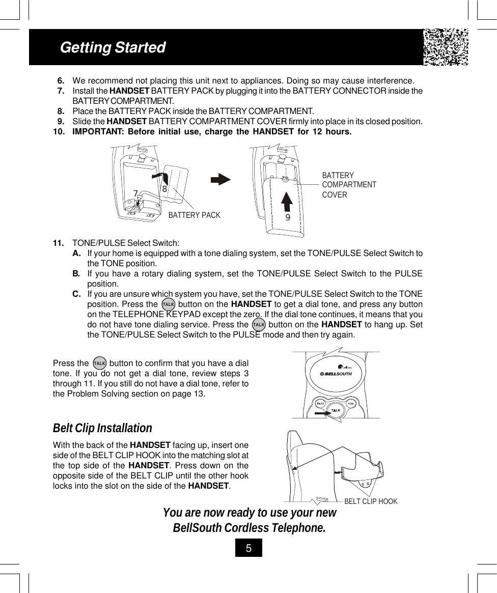 11. TONE/PULSE Select Switch:A. If your home is equipped with a tone dialing system, set the TONE/PULSE Select Switch tothe TONE position.B. If you have a rotary dialing system, set the TONE/PULSE Select Switch to the PULSEposition.C. If you are unsure which system you have, set the TONE/PULSE Select Switch to the TONEposition. Press the        button on the HANDSET to get a dial tone, and press any buttonon the TELEPHONE KEYPAD except the zero. If the dial tone continues, it means that youdo not have tone dialing service. Press the        button on the HANDSET to hang up. Setthe TONE/PULSE Select Switch to the PULSE mode and then try again.Getting Started56. We recommend not placing this unit next to appliances. Doing so may cause interference.7. Install the HANDSET BATTERY PACK by plugging it into the BATTERY CONNECTOR inside theBATTERY COMPARTMENT.8. Place the BATTERY PACK inside the BATTERY COMPARTMENT.9. Slide the HANDSET BATTERY COMPARTMENT COVER firmly into place in its closed position.10. IMPORTANT: Before initial use, charge the HANDSET for 12 hours.Press the         button to confirm that you have a dialtone. If you do not get a dial tone, review steps 3through 11. If you still do not have a dial tone, refer tothe Problem Solving section on page 13.Belt Clip InstallationWith the back of the HANDSET facing up, insert oneside of the BELT CLIP HOOK into the matching slot atthe top side of the HANDSET. Press down on theopposite side of the BELT CLIP until the other hooklocks into the slot on the side of the HANDSET.You are now ready to use your newBellSouth Cordless Telephone.TALKTALKTALKBATTERY PACKBATTERY COMPARTMENTCOVER789BELT CLIP HOOK