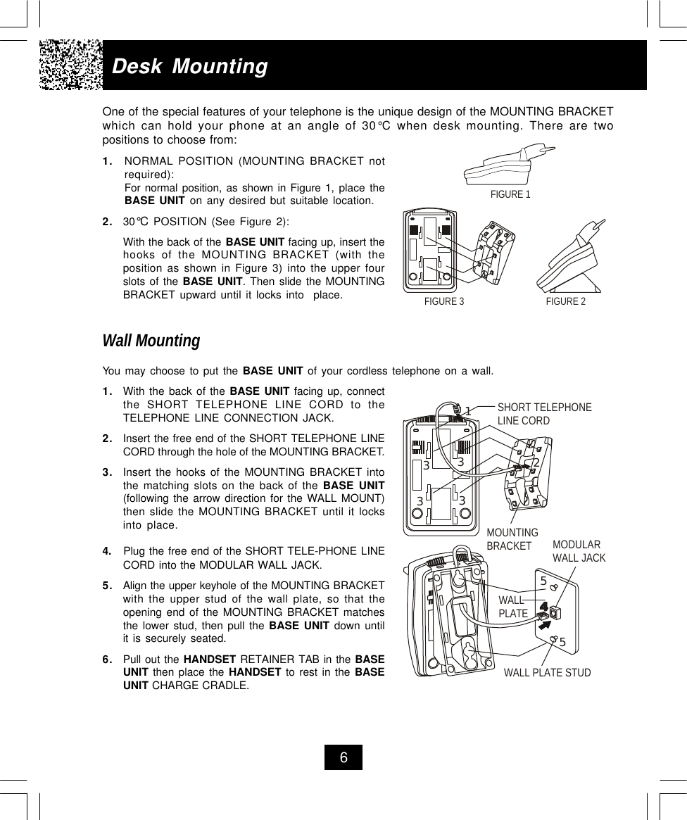 Desk MountingOne of the special features of your telephone is the unique design of the MOUNTING BRACKETwhich can hold your phone at an angle of 30°C  when desk mounting. There are twopositions to choose from:1. NORMAL POSITION (MOUNTING BRACKET notrequired):For normal position, as shown in Figure 1, place theBASE UNIT on any desired but suitable location.2. 30°C POSITION (See Figure 2):With the back of the BASE UNIT facing up, insert thehooks of the MOUNTING BRACKET (with theposition as shown in Figure 3) into the upper fourslots of the BASE UNIT. Then slide the MOUNTINGBRACKET upward until it locks into  place.Wall MountingYou may choose to put the BASE UNIT of your cordless telephone on a wall.1. With the back of the BASE UNIT facing up, connectthe SHORT TELEPHONE LINE CORD to theTELEPHONE LINE CONNECTION JACK.2. Insert the free end of the SHORT TELEPHONE LINECORD through the hole of the MOUNTING BRACKET.3. Insert the hooks of the MOUNTING BRACKET intothe matching slots on the back of the BASE UNIT(following the arrow direction for the WALL MOUNT)then slide the MOUNTING BRACKET until it locksinto place.4.   Plug the free end of the SHORT TELE-PHONE LINE     CORD into the MODULAR WALL JACK.5.Align the upper keyhole of the MOUNTING BRACKETwith the upper stud of the wall plate, so that theopening end of the MOUNTING BRACKET matchesthe lower stud, then pull the BASE UNIT down untilit is securely seated.6.Pull out the HANDSET RETAINER TAB in the BASEUNIT then place the HANDSET to rest in the BASEUNIT CHARGE CRADLE.6FIGURE 2FIGURE 3FIGURE 1MOUNTINGBRACKET MODULAR WALL JACKWALL PLATEWALL PLATE STUDSHORT TELEPHONELINE CORD12333355