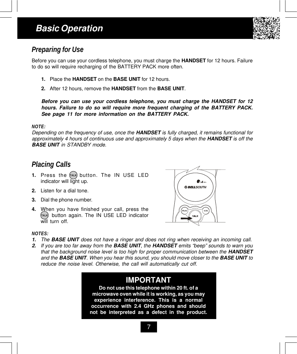 7Basic OperationPreparing for UseBefore you can use your cordless telephone, you must charge the HANDSET for 12 hours. Failureto do so will require recharging of the BATTERY PACK more often.1. Place the HANDSET on the BASE UNIT for 12 hours.2. After 12 hours, remove the HANDSET from the BASE UNIT.Before you can use your cordless telephone, you must charge the HANDSET for 12hours. Failure to do so will require more frequent charging of the BATTERY PACK.See page 11 for more information on the BATTERY PACK.NOTE:Depending on the frequency of use, once the HANDSET is fully charged, it remains functional forapproximately 4 hours of continuous use and approximately 5 days when the HANDSET is off theBASE UNIT in STANDBY mode.Placing Calls1. Press the    button. The IN USE LEDindicator will light up.2. Listen for a dial tone.3. Dial the phone number.4. When you have finished your call, press the     button again. The IN USE LED indicatorwill turn off.NOTES:1. The BASE UNIT does not have a ringer and does not ring when receiving an incoming call.2. If you are too far away from the BASE UNIT, the HANDSET emits “beep” sounds to warn youthat the background noise level is too high for proper communication between the HANDSETand the BASE UNIT. When you hear this sound, you should move closer to the BASE UNIT toreduce the noise level. Otherwise, the call will automatically cut off.TALKTALKIMPORTANTDo not use this telephone within 20 ft. of amicrowave oven while it is working, as you mayexperience interference. This is a normaloccurrence with 2.4 GHz phones and shouldnot be interpreted as a defect in the product.