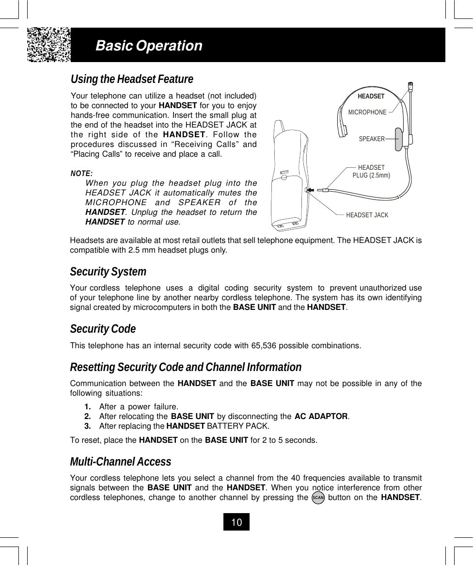 10Using the Headset FeatureYour telephone can utilize a headset (not included)to be connected to your HANDSET for you to enjoyhands-free communication. Insert the small plug atthe end of the headset into the HEADSET JACK atthe right side of the HANDSET. Follow theprocedures discussed in “Receiving Calls” and“Placing Calls” to receive and place a call.NOTE:When you plug the headset plug into theHEADSET JACK it automatically mutes theMICROPHONE and SPEAKER of theHANDSET. Unplug the headset to return theHANDSET to normal use.Basic OperationHeadsets are available at most retail outlets that sell telephone equipment. The HEADSET JACK iscompatible with 2.5 mm headset plugs only.Security SystemYour cordless  telephone  uses  a  digital  coding  security  system  to  prevent unauthorized useof your telephone line by another nearby cordless telephone. The system has its own identifyingsignal created by microcomputers in both the BASE UNIT and the HANDSET.Security CodeThis telephone has an internal security code with 65,536 possible combinations.Resetting Security Code and Channel InformationCommunication between the HANDSET and the BASE UNIT may not be possible in any of thefollowing situations:1. After a power failure.2. After relocating the BASE UNIT by disconnecting the AC ADAPTOR.3. After replacing the HANDSET BATTERY PACK.To reset, place the HANDSET on the BASE UNIT for 2 to 5 seconds.Multi-Channel AccessYour cordless telephone lets you select a channel from the 40 frequencies available to transmitsignals between the BASE UNIT and the HANDSET. When you notice interference from othercordless telephones, change to another channel by pressing the      button on the HANDSET.MICROPHONEHEADSETSPEAKERHEADSET JACKHEADSETPLUG (2.5mm)SCAN
