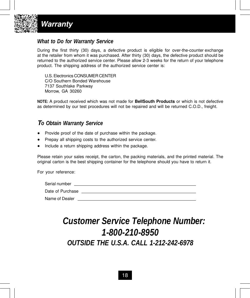 18WarrantyWhat to Do for Warranty ServiceDuring  the  first  thirty  (30)  days,  a  defective  product  is  eligible  for  over-the-counter exchangeat the retailer from whom it was purchased. After thirty (30) days, the defective product should bereturned to the authorized service center. Please allow 2-3 weeks for the return of your telephoneproduct. The shipping address of the authorized service center is:U.S. Electronics CONSUMER CENTERC/O Southern Bonded Warehouse7137 Southlake ParkwayMorrow, GA 30260NOTE: A product received which was not made for BellSouth Products or which is not defectiveas determined by our test procedures will not be repaired and will be returned C.O.D., freight.To Obtain Warranty Service•Provide proof of the date of purchase within the package.•Prepay all shipping costs to the authorized service center.•Include a return shipping address within the package.Please retain your sales receipt, the carton, the packing materials, and the printed material. Theoriginal carton is the best shipping container for the telephone should you have to return it.For your reference:Serial numberDate of PurchaseName of DealerCustomer Service Telephone Number:1-800-210-8950OUTSIDE THE U.S.A. CALL 1-212-242-6978