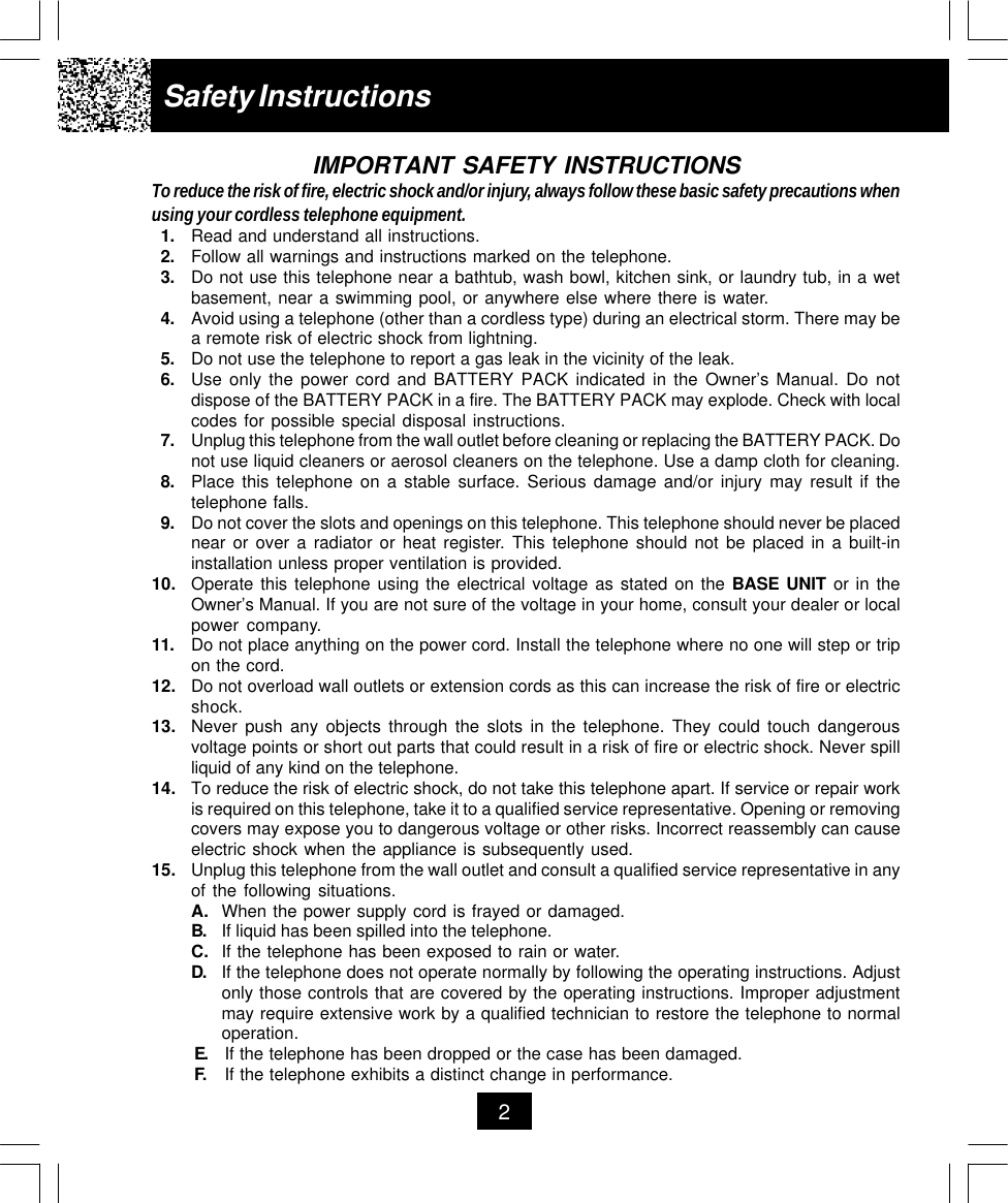 Safety Instructions2IMPORTANT SAFETY INSTRUCTIONSTo reduce the risk of fire, electric shock and/or injury, always follow these basic safety precautions whenusing your cordless telephone equipment.1. Read and understand all instructions.2. Follow all warnings and instructions marked on the telephone.3. Do not use this telephone near a bathtub, wash bowl, kitchen sink, or laundry tub, in a wetbasement, near a swimming pool, or anywhere else where there is water.4. Avoid using a telephone (other than a cordless type) during an electrical storm. There may bea remote risk of electric shock from lightning.5. Do not use the telephone to report a gas leak in the vicinity of the leak.6. Use only the power cord and BATTERY PACK indicated in the Owner’s Manual. Do notdispose of the BATTERY PACK in a fire. The BATTERY PACK may explode. Check with localcodes for possible special disposal instructions.7. Unplug this telephone from the wall outlet before cleaning or replacing the BATTERY PACK. Donot use liquid cleaners or aerosol cleaners on the telephone. Use a damp cloth for cleaning.8. Place this telephone on a stable surface. Serious damage and/or injury may result if thetelephone falls.9. Do not cover the slots and openings on this telephone. This telephone should never be placednear or over a radiator or heat register. This telephone should not be placed in a built-ininstallation unless proper ventilation is provided.10. Operate this telephone using the electrical voltage as stated on the BASE UNIT or in theOwner’s Manual. If you are not sure of the voltage in your home, consult your dealer or localpower company.11. Do not place anything on the power cord. Install the telephone where no one will step or tripon the cord.12. Do not overload wall outlets or extension cords as this can increase the risk of fire or electricshock.13. Never push any objects through the slots in the telephone. They could touch dangerousvoltage points or short out parts that could result in a risk of fire or electric shock. Never spillliquid of any kind on the telephone.14. To reduce the risk of electric shock, do not take this telephone apart. If service or repair workis required on this telephone, take it to a qualified service representative. Opening or removingcovers may expose you to dangerous voltage or other risks. Incorrect reassembly can causeelectric shock when the appliance is subsequently used.15. Unplug this telephone from the wall outlet and consult a qualified service representative in anyof the following situations.A. When the power supply cord is frayed or damaged.B. If liquid has been spilled into the telephone.C. If the telephone has been exposed to rain or water.D. If the telephone does not operate normally by following the operating instructions. Adjustonly those controls that are covered by the operating instructions. Improper adjustmentmay require extensive work by a qualified technician to restore the telephone to normaloperation.E. If the telephone has been dropped or the case has been damaged.F. If the telephone exhibits a distinct change in performance.