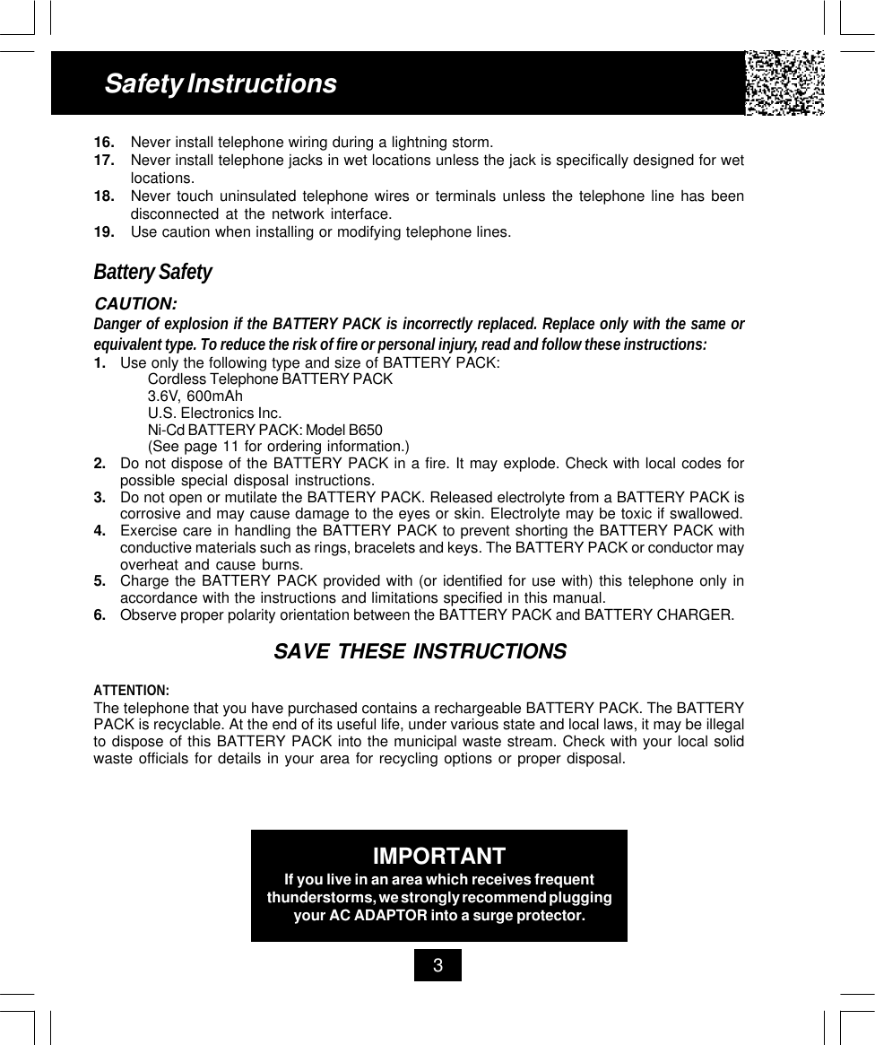 16. Never install telephone wiring during a lightning storm.17. Never install telephone jacks in wet locations unless the jack is specifically designed for wetlocations.18. Never touch uninsulated telephone wires or terminals unless the telephone line has beendisconnected at the network interface.19. Use caution when installing or modifying telephone lines.Battery SafetyCAUTION:Danger of explosion if the BATTERY PACK is incorrectly replaced. Replace only with the same orequivalent type. To reduce the risk of fire or personal injury, read and follow these instructions:1. Use only the following type and size of BATTERY PACK:Cordless Telephone BATTERY PACK3.6V, 600mAhU.S. Electronics Inc.Ni-Cd BATTERY PACK: Model B650(See page 11 for ordering information.)2. Do not dispose of the BATTERY PACK in a fire. It may explode. Check with local codes forpossible special disposal instructions.3. Do not open or mutilate the BATTERY PACK. Released electrolyte from a BATTERY PACK iscorrosive and may cause damage to the eyes or skin. Electrolyte may be toxic if swallowed.4. Exercise care in handling the BATTERY PACK to prevent shorting the BATTERY PACK withconductive materials such as rings, bracelets and keys. The BATTERY PACK or conductor mayoverheat and cause burns.5. Charge the BATTERY PACK provided with (or identified for use with) this telephone only inaccordance with the instructions and limitations specified in this manual.6. Observe proper polarity orientation between the BATTERY PACK and BATTERY CHARGER.SAVE THESE INSTRUCTIONSATTENTION:The telephone that you have purchased contains a rechargeable BATTERY PACK. The BATTERYPACK is recyclable. At the end of its useful life, under various state and local laws, it may be illegalto dispose of this BATTERY PACK into the municipal waste stream. Check with your local solidwaste officials for details in your area for recycling options or proper disposal.Safety Instructions3IMPORTANTIf you live in an area which receives frequentthunderstorms, we strongly recommend pluggingyour AC ADAPTOR into a surge protector.