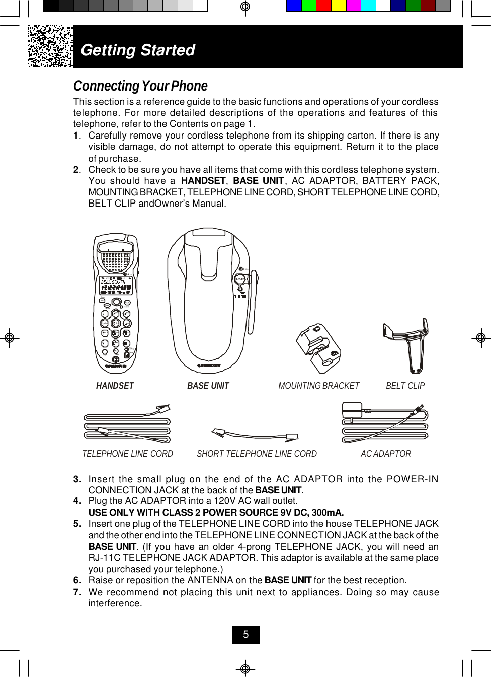 Getting StartedConnecting Your PhoneThis section is a reference guide to the basic functions and operations of your cordlesstelephone. For more detailed descriptions of the operations and features of thistelephone, refer to the Contents on page 1.1.Carefully remove your cordless telephone from its shipping carton. If there is anyvisible damage, do not attempt to operate this equipment. Return it to the placeof purchase.2.Check to be sure you have all items that come with this cordless telephone system.You should have a  HANDSET,  BASE UNIT, AC ADAPTOR, BATTERY PACK,MOUNTING BRACKET, TELEPHONE LINE CORD, SHORT TELEPHONE LINE CORD,BELT CLIP andOwner’s Manual.53. Insert the small plug on the end of the AC ADAPTOR into the POWER-INCONNECTION JACK at the back of the BASE UNIT.4. Plug the AC ADAPTOR into a 120V AC wall outlet.USE ONLY WITH CLASS 2 POWER SOURCE 9V DC, 300mA.5. Insert one plug of the TELEPHONE LINE CORD into the house TELEPHONE JACKand the other end into the TELEPHONE LINE CONNECTION JACK at the back of theBASE UNIT. (If you have an older 4-prong TELEPHONE JACK, you will need anRJ-11C TELEPHONE JACK ADAPTOR. This adaptor is available at the same placeyou purchased your telephone.)6. Raise or reposition the ANTENNA on the BASE UNIT for the best reception.7. We recommend not placing this unit next to appliances. Doing so may causeinterference.HANDSET BELT CLIPTELEPHONE LINE CORDAC ADAPTORSHORT TELEPHONE LINE CORDBASE UNIT MOUNTING BRACKETdefopertuvjklghi mnoprs wxyabc.42GHztalknew calldelre/paintsavemsg waitingflashdiredit funcpage.42GHz