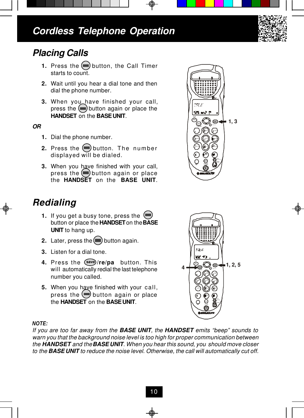 Cordless Telephone OperationPlacing Calls1. Press the     button, the Call Timerstarts to count.2. Wait until you hear a dial tone and thendial the phone number.3. When you have finished your call,press the      button again or place theHANDSET on the BASE UNIT.OR1. Dial the phone number.2. Press the     button.  The numberdisplayed will be dialed.3. When you have finished with your call,press the     button again or placethe  HANDSET  on the  BASE UNIT.Redialing1. If you get a busy tone, press thebutton or place the HANDSET on the BASEUNIT to hang up.2. Later, press the        button again.3. Listen for a dial tone.4. Press the      /re/pa  button. Thiswill automatically redial the last telephonenumber you called.5. When you have finished with your  call,press the     button again or placethe HANDSET on the BASE UNIT.NOTE:If you are too far away from the BASE UNIT, the HANDSET emits “beep” sounds towarn you that the background noise level is too high for proper communication betweenthe HANDSET and the BASE UNIT. When you hear this sound, you  should move closerto the BASE UNIT to reduce the noise level. Otherwise, the call will automatically cut off.10savedefopertuvjklghi mnoprs wxyabc.42GHztalknew calldelre/paintsavemsg waitingflashdiredit func1, 2, 54defopertuvjklghi mnoprs wxyabc.42GHztalknew calldelre/paintsavemsg waitingflashdiredit func1, 3