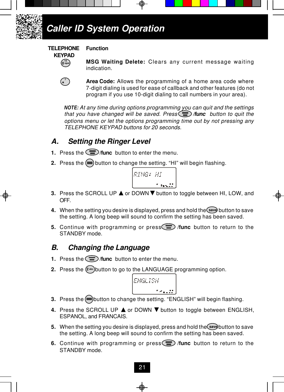     TELEPHONE Function        KEYPAD0MSG Waiting Delete:  Clears any current message waitingindication.*Area Code:  Allows the programming of a home area code where7-digit dialing is used for ease of callback and other features (do notprogram if you use 10-digit dialing to call numbers in your area).NOTE: At any time during options programming you can quit and the settingsthat you have changed will be saved. Press        /func  button to quit theoptions menu or let the options programming time out by not pressing anyTELEPHONE KEYPAD buttons for 20 seconds.A. Setting the Ringer Level1. Press the           /func  button to enter the menu.2. Press the        button to change the setting. “HI” will begin flashing.3. Press the SCROLL UP   or DOWN   button to toggle between HI, LOW, andOFF.4. When the setting you desire is displayed, press and hold the            button to savethe setting. A long beep will sound to confirm the setting has been saved.5. Continue with programming or press       /func  button to return to theSTANDBY mode.B. Changing the Language1. Press the           /func  button to enter the menu.2. Press the        button to go to the LANGUAGE programming option.3. Press the       button to change the setting. “ENGLISH” will begin flashing.4. Press the SCROLL UP   or DOWN   button to toggle between ENGLISH,ESPANOL, and FRANCAIS.5. When the setting you desire is displayed, press and hold the           button to savethe setting. A long beep will sound to confirm the setting has been saved.6. Continue with programming or press       /func  button to return to theSTANDBY mode.0 oper10*7save2 abcsaveCaller ID System Operation21