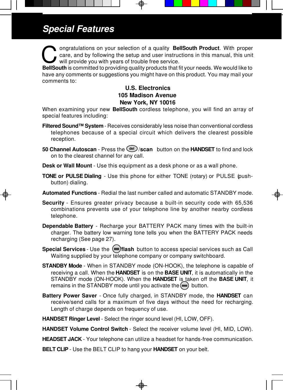 ongratulations on your selection of a quality  BellSouth Product. With propercare, and by following the setup and user instructions in this manual, this unitwill provide you with years of trouble free service.BellSouth is committed to providing quality products that fit your needs. We would like tohave any comments or suggestions you might have on this product. You may mail yourcomments to: U.S. Electronics105 Madison AvenueNew York, NY 10016When examining your new BellSouth cordless telephone, you will find an array ofspecial features including:Filtered Sound™ System - Receives considerably less noise than conventional cordlesstelephones because of a special circuit which delivers the clearest possiblereception.50 Channel Autoscan - Press the          /scan   button on the HANDSET to find and lockon to the clearest channel for any call.Desk or Wall Mount - Use this equipment as a desk phone or as a wall phone.TONE or PULSE Dialing  - Use this phone for either TONE (rotary) or  PULSE (push-button) dialing.Automated Functions - Redial the last number called and automatic STANDBY mode.Security - Ensures greater privacy because a built-in security code with 65,536combinations prevents use of your telephone line by another nearby cordlesstelephone.Dependable Battery  - Recharge your BATTERY PACK many times with the built-incharger. The battery low warning tone tells you when the BATTERY PACK needsrecharging (See page 27).Special Services - Use the       /flash  button to access special services such as CallWaiting supplied by your telephone company or company switchboard.STANDBY Mode - When in STANDBY mode (ON-HOOK), the telephone is capable ofreceiving a call. When the HANDSET is on the BASE UNIT, it is automatically in theSTANDBY mode (ON-HOOK). When the HANDSET is taken off the BASE UNIT, itremains in the STANDBY mode until you activate the         button.Battery Power Saver - Once fully charged, in STANDBY mode, the HANDSET canreceive/send calls for a maximum of five days without the need for recharging.Length of charge depends on frequency of use.HANDSET Ringer Level - Select the ringer sound level (HI, LOW, OFF).HANDSET Volume Control Switch - Select the receiver volume level (HI, MID, LOW).HEADSET JACK - Your telephone can utilize a headset for hands-free communication.BELT CLIP - Use the BELT CLIP to hang your HANDSET on your belt.CSpecial Featuresdel