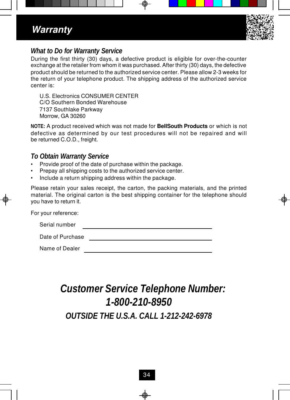WarrantyWhat to Do for Warranty ServiceDuring the first thirty (30) days, a defective product is eligible for over-the-counterexchange at the retailer from whom it was purchased. After thirty (30) days, the defectiveproduct should be returned to the authorized service center. Please allow 2-3 weeks forthe return of your telephone product. The shipping address of the authorized servicecenter is:U.S. Electronics CONSUMER CENTERC/O Southern Bonded Warehouse7137 Southlake ParkwayMorrow, GA 30260NOTE: A product received which was not made for BellSouth Products or which is notdefective as determined by our test procedures will not be repaired and willbe returned C.O.D., freight.To Obtain Warranty Service•Provide proof of the date of purchase within the package.•Prepay all shipping costs to the authorized service center.•Include a return shipping address within the package.Please retain your sales receipt, the carton, the packing materials, and the printedmaterial. The original carton is the best shipping container for the telephone shouldyou have to return it.For your reference:Serial numberDate of PurchaseName of DealerCustomer Service Telephone Number:1-800-210-8950OUTSIDE THE U.S.A. CALL 1-212-242-697834
