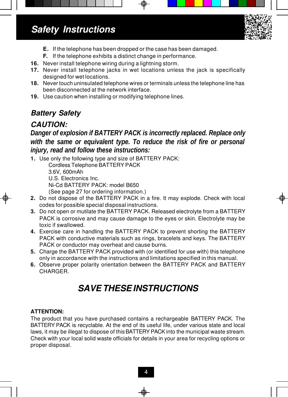E. If the telephone has been dropped or the case has been damaged.F. If the telephone exhibits a distinct change in performance.16. Never install telephone wiring during a lightning storm.17. Never install telephone jacks in wet locations unless the jack is specificallydesigned for wet locations.18. Never touch uninsulated telephone wires or terminals unless the telephone line hasbeen disconnected at the network interface.19. Use caution when installing or modifying telephone lines.Battery SafetyCAUTION:Danger of explosion if BATTERY PACK is incorrectly replaced. Replace onlywith the same or equivalent type. To reduce the risk of fire or personalinjury, read and follow these instructions:1. Use only the following type and size of BATTERY PACK:Cordless Telephone BATTERY PACK3.6V, 600mAhU.S. Electronics Inc.Ni-Cd BATTERY PACK: model B650(See page 27 for ordering information.)2. Do not dispose of the BATTERY PACK in a fire. It may explode. Check with localcodes for possible special disposal instructions.3. Do not open or mutilate the BATTERY PACK. Released electrolyte from a BATTERYPACK is corrosive and may cause damage to the eyes or skin. Electrolyte may betoxic if swallowed.4. Exercise care in handling the BATTERY PACK to prevent shorting the BATTERYPACK with conductive materials such as rings, bracelets and keys. The BATTERYPACK or conductor may overheat and cause burns.5. Charge the BATTERY PACK provided with (or identified for use with) this telephoneonly in accordance with the instructions and limitations specified in this manual.6. Observe proper polarity orientation between the BATTERY PACK and BATTERYCHARGER.SAVE THESE INSTRUCTIONSATTENTION:The product that you have purchased contains a rechargeable BATTERY PACK. TheBATTERY PACK is recyclable. At the end of its useful life, under various state and locallaws, it may be illegal to dispose of this BATTERY PACK into the municipal waste stream.Check with your local solid waste officials for details in your area for recycling options orproper disposal.Safety Instructions4
