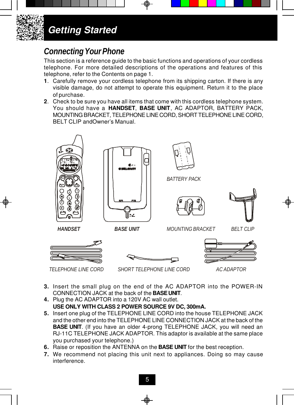 Getting StartedConnecting Your PhoneThis section is a reference guide to the basic functions and operations of your cordlesstelephone. For more detailed descriptions of the operations and features of thistelephone, refer to the Contents on page 1.1.Carefully remove your cordless telephone from its shipping carton. If there is anyvisible damage, do not attempt to operate this equipment. Return it to the placeof purchase.2.Check to be sure you have all items that come with this cordless telephone system.You should have a  HANDSET,  BASE UNIT, AC ADAPTOR, BATTERY PACK,MOUNTING BRACKET, TELEPHONE LINE CORD, SHORT TELEPHONE LINE CORD,BELT CLIP andOwner’s Manual.53. Insert the small plug on the end of the AC ADAPTOR into the POWER-INCONNECTION JACK at the back of the BASE UNIT.4. Plug the AC ADAPTOR into a 120V AC wall outlet.USE ONLY WITH CLASS 2 POWER SOURCE 9V DC, 300mA.5. Insert one plug of the TELEPHONE LINE CORD into the house TELEPHONE JACKand the other end into the TELEPHONE LINE CONNECTION JACK at the back of theBASE UNIT. (If you have an older 4-prong TELEPHONE JACK, you will need anRJ-11C TELEPHONE JACK ADAPTOR. This adaptor is available at the same placeyou purchased your telephone.)6. Raise or reposition the ANTENNA on the BASE UNIT for the best reception.7. We recommend not placing this unit next to appliances. Doing so may causeinterference.HANDSET BELT CLIPTELEPHONE LINE CORDAC ADAPTORSHORT TELEPHONE LINE CORDBASE UNIT MOUNTING BRACKETBATTERY PACK.42GHzTALKPAGE.42GHz