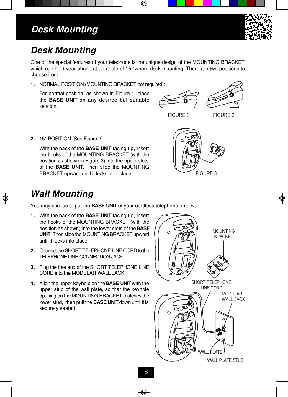 Desk MountingOne of the special features of your telephone is the unique design of the MOUNTING BRACKETwhich can hold your phone at an angle of 15° when  desk mounting. There are two positions tochoose from:1. NORMAL POSITION (MOUNTING BRACKET not required):For normal position, as shown in Figure 1, placethe  BASE UNIT on any desired but suitablelocation.2. 15° POSITION (See Figure 2):With the back of the BASE UNIT facing up, insertthe hooks of the MOUNTING BRACKET (with theposition as shown in Figure 3) into the upper slotsof the BASE UNIT. Then slide the MOUNTINGBRACKET upward until it locks into  place.Wall MountingYou may choose to put the BASE UNIT of your cordless telephone on a wall.1. With the back of the BASE UNIT facing up, insertthe hooks of the MOUNTING BRACKET (with theposition as shown) into the lower slots of the BASEUNIT. Then slide the MOUNTING BRACKET upwarduntil it locks into place.2. Connect the SHORT TELEPHONE LINE CORD to theTELEPHONE LINE CONNECTION JACK.3. Plug the free end of the SHORT TELEPHONE LINECORD into the MODULAR WALL JACK.4. Align the upper keyhole on the BASE UNIT with theupper stud of the wall plate, so that the keyholeopening on the MOUNTING BRACKET matches thelower stud,  then pull the BASE UNIT down until it issecurely seated.Desk Mounting8FIGURE 1FIGURE 2FIGURE 3MOUNTINGBRACKETSHORT TELEPHONELINE CORDMODULAR WALL JACKWALL PLATEWALL PLATE STUD