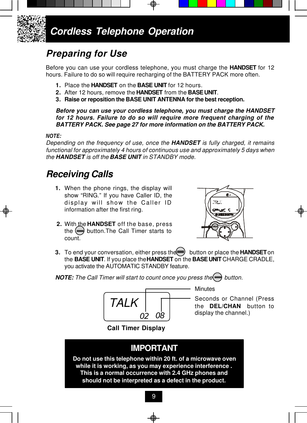 Cordless Telephone Operation9Receiving Calls1. When the phone rings, the display willshow “RING.” If you have Caller ID, thedisplay will show the Caller IDinformation after the first ring. 2. With the HANDSET off the base, pressthe      button.The Call Timer starts tocount.3. To end your conversation, either press the         button or place the HANDSET onthe BASE UNIT. If you place the HANDSET on the BASE UNIT CHARGE CRADLE,you activate the AUTOMATIC STANDBY feature.NOTE: The Call Timer will start to count once you press the        button.MinutesSeconds or Channel (Pressthe  DEL/CHAN  button todisplay the channel.)Call Timer Display02 08IMPORTANTDo not use this telephone within 20 ft. of a microwave ovenwhile it is working, as you may experience interference .This is a normal occurrence with 2.4 GHz phones andshould not be interpreted as a defect in the product.Preparing for UseBefore you can use your cordless telephone, you must charge the HANDSET for 12hours. Failure to do so will require recharging of the BATTERY PACK more often.1. Place the HANDSET on the BASE UNIT for 12 hours.2. After 12 hours, remove the HANDSET from the BASE UNIT.3. Raise or reposition the BASE UNIT ANTENNA for the best reception.Before you can use your cordless telephone, you must charge the HANDSETfor 12 hours. Failure to do so will require more frequent charging of theBATTERY PACK. See page 27 for more information on the BATTERY PACK.NOTE:Depending on the frequency of use, once the HANDSET is fully charged, it remainsfunctional for approximately 4 hours of continuous use and approximately 5 days whenthe HANDSET is off the BASE UNIT in STANDBY mode.TALK.42GHzTALK