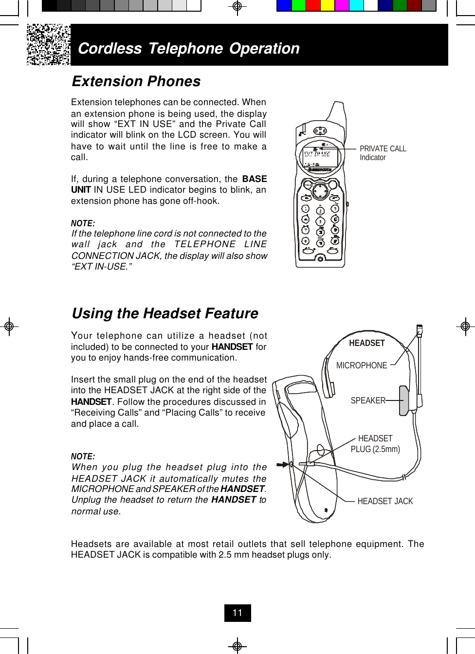 Extension PhonesExtension telephones can be connected. Whenan extension phone is being used, the displaywill show “EXT IN USE” and the Private Callindicator will blink on the LCD screen. You willhave to wait until the line is free to make acall.If, during a telephone conversation, the BASEUNIT IN USE LED indicator begins to blink, anextension phone has gone off-hook.NOTE:If the telephone line cord is not connected to thewall jack and the TELEPHONE LINECONNECTION JACK, the display will also show“EXT IN-USE.”Using the Headset FeatureYour telephone can utilize a headset (notincluded) to be connected to your HANDSET foryou to enjoy hands-free communication.Insert the small plug on the end of the headsetinto the HEADSET JACK at the right side of theHANDSET. Follow the procedures discussed in“Receiving Calls” and “Placing Calls” to receiveand place a call.NOTE:When you plug the headset plug into theHEADSET JACK it automatically mutes theMICROPHONE and SPEAKER of the HANDSET.Unplug the headset to return the HANDSET tonormal use.Headsets are available at most retail outlets that sell telephone equipment. TheHEADSET JACK is compatible with 2.5 mm headset plugs only.Cordless Telephone Operation11MICROPHONEHEADSETSPEAKERHEADSET JACKHEADSETPLUG (2.5mm)PRIVATE CALLIndicator.42GHzTALK