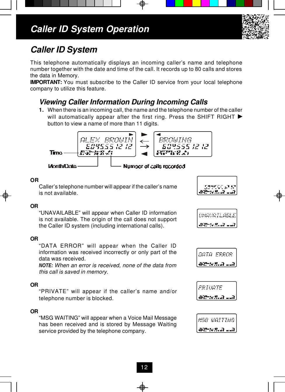 Caller ID System OperationCaller ID SystemThis telephone automatically displays an incoming caller’s name and telephonenumber together with the date and time of the call. It records up to 80 calls and storesthe data in Memory.IMPORTANT:  You must subscribe to the Caller ID service from your local telephonecompany to utilize this feature.Viewing Caller Information During Incoming Calls1. When there is an incoming call, the name and the telephone number of the callerwill automatically appear after the first ring. Press the SHIFT RIGHT button to view a name of more than 11 digits.ORCaller’s telephone number will appear if the caller’s nameis not available.OR “UNAVAILABLE” will appear when Caller ID informationis not available. The origin of the call does not supportthe Caller ID system (including international calls).OR “DATA ERROR” will appear when the Caller IDinformation was received incorrectly or only part of thedata was received.NOTE: When an error is received, none of the data fromthis call is saved in memory.OR “PRIVATE” will appear if the caller’s name and/ortelephone number is blocked.OR “MSG WAITING” will appear when a Voice Mail Messagehas been received and is stored by Message Waitingservice provided by the telephone company.12