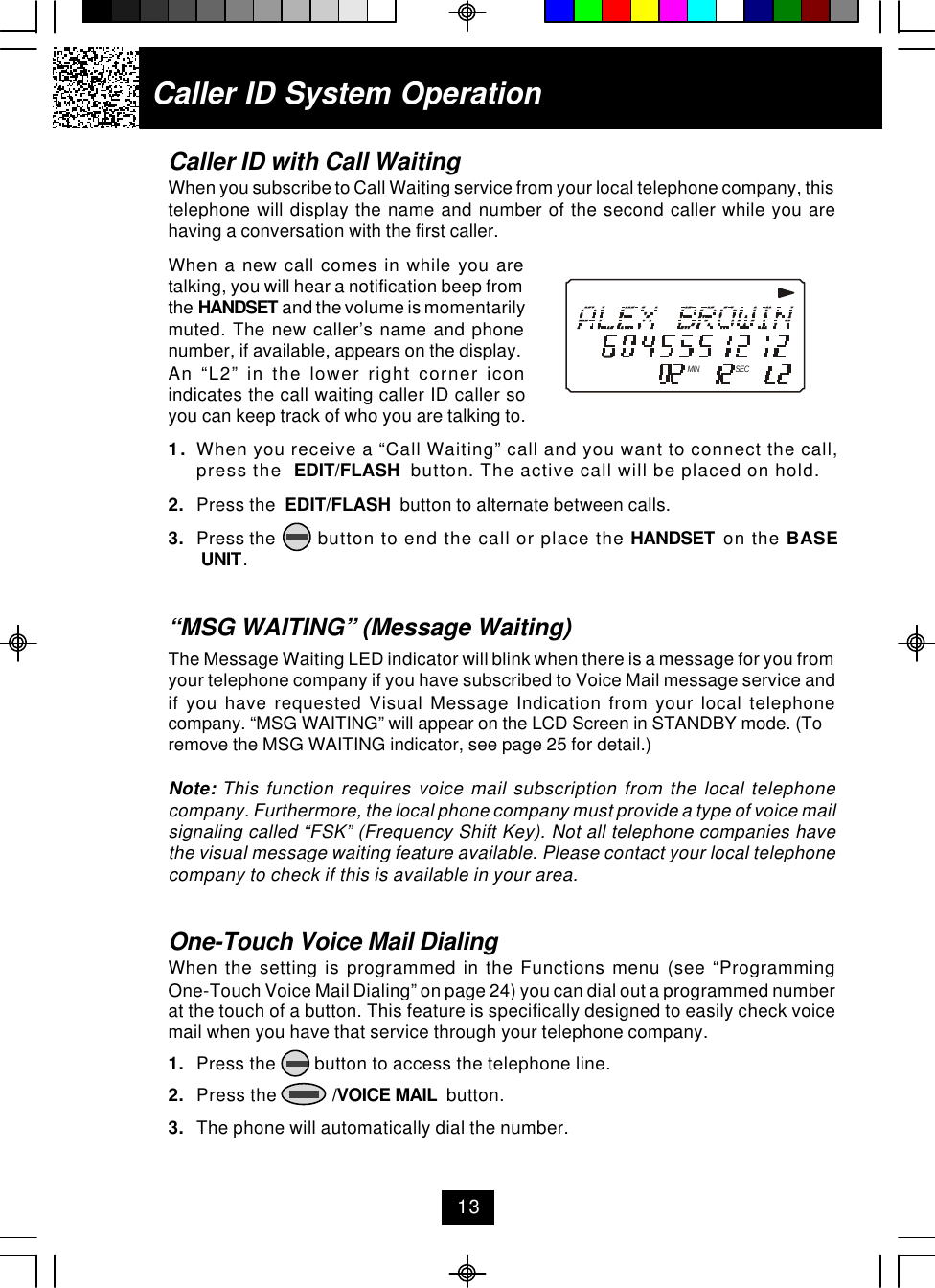 Caller ID with Call WaitingWhen you subscribe to Call Waiting service from your local telephone company, thistelephone will display the name and number of the second caller while you arehaving a conversation with the first caller.When a new call comes in while you aretalking, you will hear a notification beep fromthe HANDSET and the volume is momentarilymuted. The new caller’s name and phonenumber, if available, appears on the display.An “L2” in the lower right corner iconindicates the call waiting caller ID caller soyou can keep track of who you are talking to.1. When you receive a “Call Waiting” call and you want to connect the call,press the  EDIT/FLASH  button. The active call will be placed on hold.2. Press the  EDIT/FLASH  button to alternate between calls.3. Press the       button to end the call or place the HANDSET  on the BASE UNIT.“MSG WAITING” (Message Waiting)The Message Waiting LED indicator will blink when there is a message for you fromyour telephone company if you have subscribed to Voice Mail message service andif you have requested Visual Message Indication from your local telephonecompany. “MSG WAITING” will appear on the LCD Screen in STANDBY mode. (Toremove the MSG WAITING indicator, see page 25 for detail.)Note: This function requires voice mail subscription from the local telephonecompany. Furthermore, the local phone company must provide a type of voice mailsignaling called “FSK” (Frequency Shift Key). Not all telephone companies havethe visual message waiting feature available. Please contact your local telephonecompany to check if this is available in your area.One-Touch Voice Mail DialingWhen the setting is programmed in the Functions menu (see “ProgrammingOne-Touch Voice Mail Dialing” on page 24) you can dial out a programmed numberat the touch of a button. This feature is specifically designed to easily check voicemail when you have that service through your telephone company.1. Press the        button to access the telephone line.2. Press the            /VOICE MAIL  button.3. The phone will automatically dial the number.Caller ID System OperationMIN SEC13
