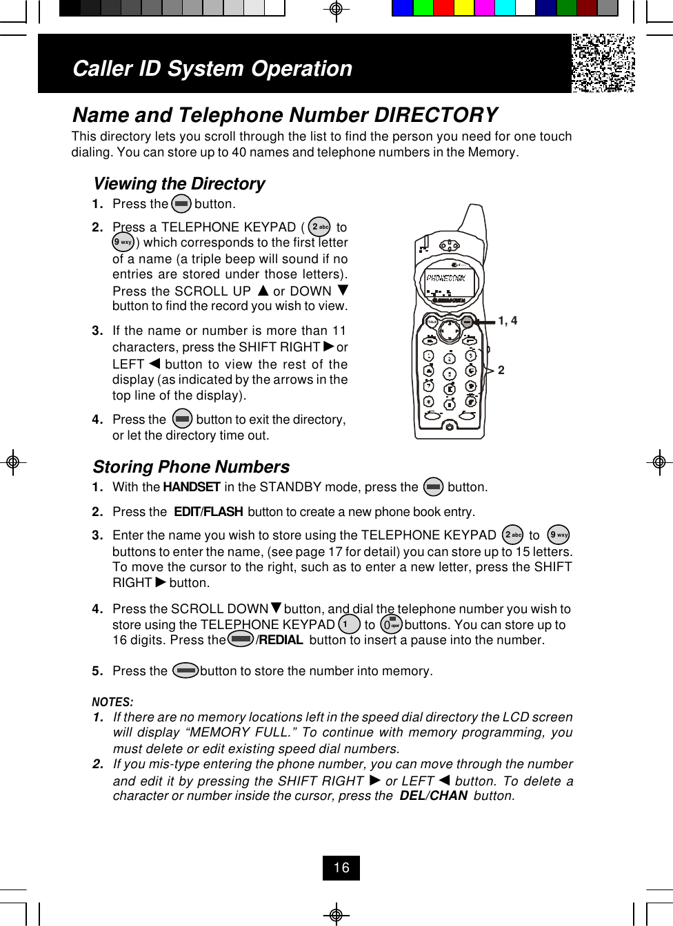 Caller ID System OperationName and Telephone Number DIRECTORYThis directory lets you scroll through the list to find the person you need for one touchdialing. You can store up to 40 names and telephone numbers in the Memory.Viewing the Directory1. Press the        button.2. Press a TELEPHONE KEYPAD (       to ) which corresponds to the first letterof a name (a triple beep will sound if noentries are stored under those letters).Press the SCROLL UP   or DOWN button to find the record you wish to view.3. If the name or number is more than 11characters, press the SHIFT RIGHT   orLEFT   button to view the rest of thedisplay (as indicated by the arrows in thetop line of the display).4. Press the          button to exit the directory,or let the directory time out.Storing Phone Numbers1. With the HANDSET in the STANDBY mode, press the         button.2. Press the  EDIT/FLASH  button to create a new phone book entry.3. Enter the name you wish to store using the TELEPHONE KEYPAD          tobuttons to enter the name, (see page 17 for detail) you can store up to 15 letters.To move the cursor to the right, such as to enter a new letter, press the SHIFTRIGHT   button.4. Press the SCROLL DOWN   button, and dial the telephone number you wish tostore using the TELEPHONE KEYPAD         to         buttons. You can store up to16 digits. Press the         /REDIAL  button to insert a pause into the number.5. Press the          button to store the number into memory.NOTES:1. If there are no memory locations left in the speed dial directory the LCD screenwill display “MEMORY FULL.” To continue with memory programming, youmust delete or edit existing speed dial numbers.2. If you mis-type entering the phone number, you can move through the numberand edit it by pressing the SHIFT RIGHT   or LEFT   button. To delete acharacter or number inside the cursor, press the  DEL/CHAN  button.162 abc9 wxy2 abc 9 wxy10 oper1, 42.42GHzTALK
