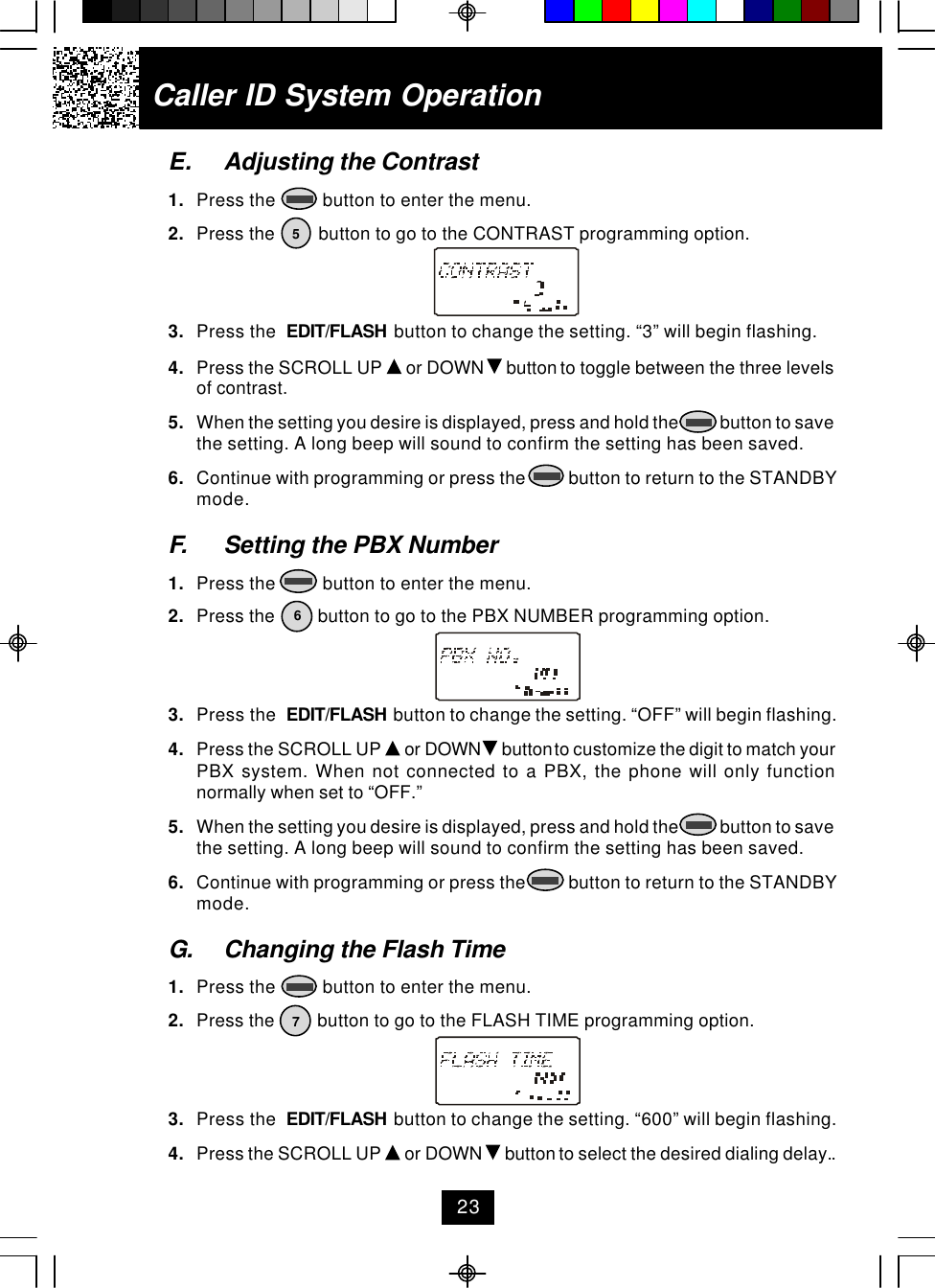 Caller ID System OperationE. Adjusting the Contrast1. Press the          button to enter the menu.2. Press the         button to go to the CONTRAST programming option.3. Press the  EDIT/FLASH  button to change the setting. “3” will begin flashing.4. Press the SCROLL UP   or DOWN   button to toggle between the three levelsof contrast.5. When the setting you desire is displayed, press and hold the            button to savethe setting. A long beep will sound to confirm the setting has been saved.6. Continue with programming or press the          button to return to the STANDBYmode.F. Setting the PBX Number1. Press the          button to enter the menu.2. Press the         button to go to the PBX NUMBER programming option.3. Press the  EDIT/FLASH  button to change the setting. “OFF” will begin flashing.4. Press the SCROLL UP   or DOWN   button to customize the digit to match yourPBX system. When not connected to a PBX, the phone will only functionnormally when set to “OFF.”5. When the setting you desire is displayed, press and hold the            button to savethe setting. A long beep will sound to confirm the setting has been saved.6. Continue with programming or press the          button to return to the STANDBYmode.G. Changing the Flash Time1. Press the          button to enter the menu.2. Press the         button to go to the FLASH TIME programming option.3. Press the  EDIT/FLASH  button to change the setting. “600” will begin flashing.4. Press the SCROLL UP   or DOWN   button to select the desired dialing delay..56723