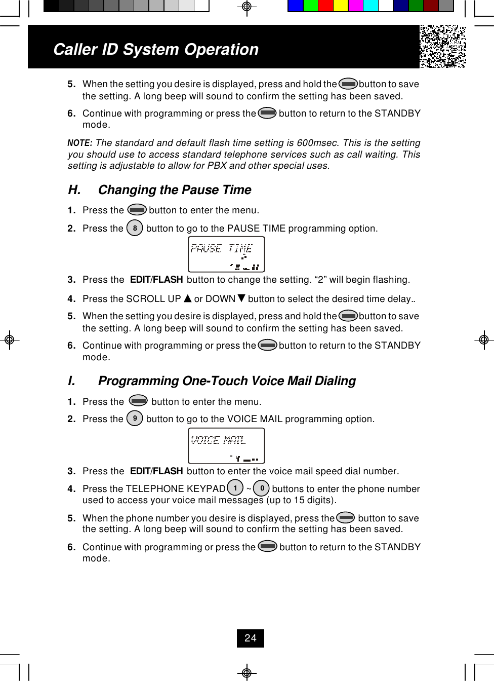 Caller ID System Operation5. When the setting you desire is displayed, press and hold the            button to savethe setting. A long beep will sound to confirm the setting has been saved.6. Continue with programming or press the          button to return to the STANDBYmode.NOTE: The standard and default flash time setting is 600msec. This is the settingyou should use to access standard telephone services such as call waiting. Thissetting is adjustable to allow for PBX and other special uses.H. Changing the Pause Time1. Press the          button to enter the menu.2. Press the         button to go to the PAUSE TIME programming option.3. Press the  EDIT/FLASH  button to change the setting. “2” will begin flashing.4. Press the SCROLL UP   or DOWN   button to select the desired time delay..5. When the setting you desire is displayed, press and hold the            button to savethe setting. A long beep will sound to confirm the setting has been saved.6. Continue with programming or press the          button to return to the STANDBYmode.I. Programming One-Touch Voice Mail Dialing1. Press the           button to enter the menu.2. Press the         button to go to the VOICE MAIL programming option.3. Press the  EDIT/FLASH  button to enter the voice mail speed dial number.4. Press the TELEPHONE KEYPAD        ~        buttons to enter the phone numberused to access your voice mail messages (up to 15 digits).5. When the phone number you desire is displayed, press the            button to savethe setting. A long beep will sound to confirm the setting has been saved.6. Continue with programming or press the           button to return to the STANDBYmode.819024