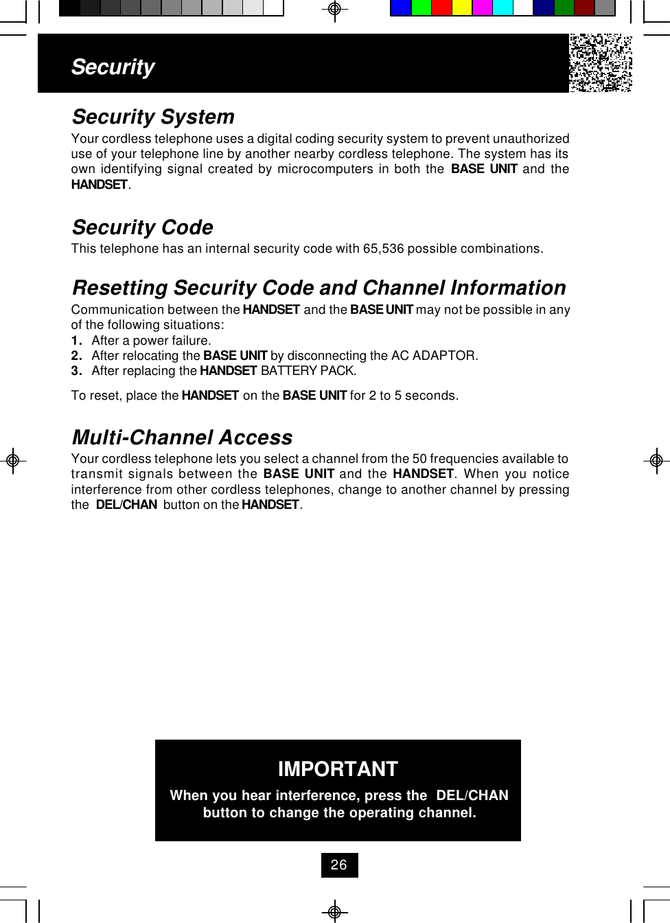 SecuritySecurity SystemYour cordless telephone uses a digital coding security system to prevent unauthorizeduse of your telephone line by another nearby cordless telephone. The system has itsown identifying signal created by microcomputers in both the BASE UNIT and theHANDSET.Security CodeThis telephone has an internal security code with 65,536 possible combinations.Resetting Security Code and Channel InformationCommunication between the HANDSET and the BASE UNIT may not be possible in anyof the following situations:1. After a power failure.2. After relocating the BASE UNIT by disconnecting the AC ADAPTOR.3. After replacing the HANDSET BATTERY PACK.To reset, place the HANDSET on the BASE UNIT for 2 to 5 seconds.Multi-Channel AccessYour cordless telephone lets you select a channel from the 50 frequencies available totransmit signals between the BASE UNIT and the HANDSET. When you noticeinterference from other cordless telephones, change to another channel by pressingthe  DEL/CHAN  button on the HANDSET.IMPORTANTWhen you hear interference, press the  DEL/CHANbutton to change the operating channel.26