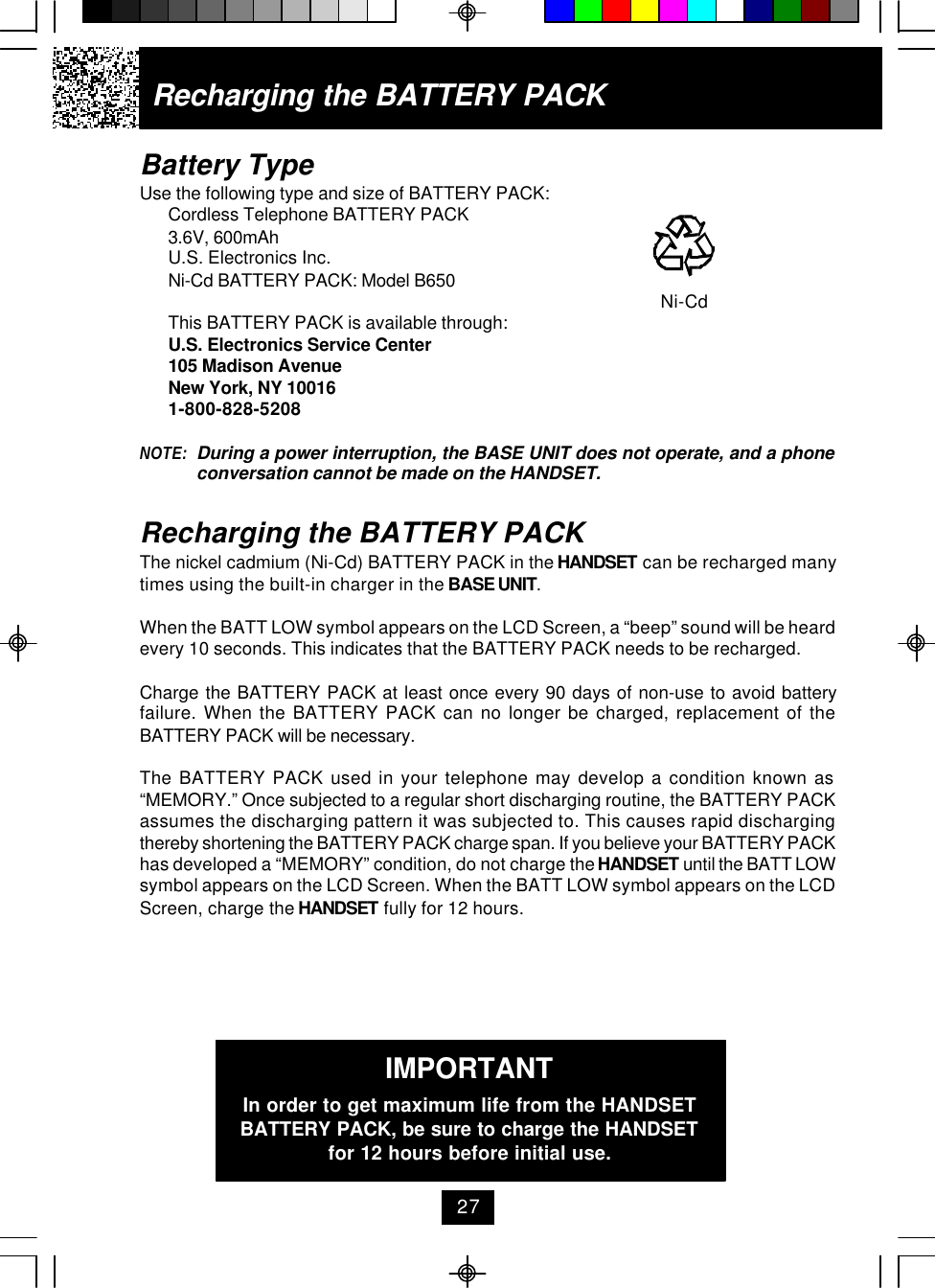 Battery TypeUse the following type and size of BATTERY PACK:Cordless Telephone BATTERY PACK3.6V, 600mAhU.S. Electronics Inc.Ni-Cd BATTERY PACK: Model B650     Ni-CdThis BATTERY PACK is available through:U.S. Electronics Service Center105 Madison AvenueNew York, NY 100161-800-828-5208NOTE: During a power interruption, the BASE UNIT does not operate, and a phoneconversation cannot be made on the HANDSET.Recharging the BATTERY PACKThe nickel cadmium (Ni-Cd) BATTERY PACK in the HANDSET can be recharged manytimes using the built-in charger in the BASE UNIT.When the BATT LOW symbol appears on the LCD Screen, a “beep” sound will be heardevery 10 seconds. This indicates that the BATTERY PACK needs to be recharged.Charge the BATTERY PACK at least once every 90 days of non-use to avoid batteryfailure. When the BATTERY PACK can no longer be charged, replacement of theBATTERY PACK will be necessary.The BATTERY PACK used in your telephone may develop a condition known as“MEMORY.” Once subjected to a regular short discharging routine, the BATTERY PACKassumes the discharging pattern it was subjected to. This causes rapid dischargingthereby shortening the BATTERY PACK charge span. If you believe your BATTERY PACKhas developed a “MEMORY” condition, do not charge the HANDSET until the BATT LOWsymbol appears on the LCD Screen. When the BATT LOW symbol appears on the LCDScreen, charge the HANDSET fully for 12 hours.IMPORTANTIn order to get maximum life from the HANDSETBATTERY PACK, be sure to charge the HANDSETfor 12 hours before initial use.Recharging the BATTERY PACK27