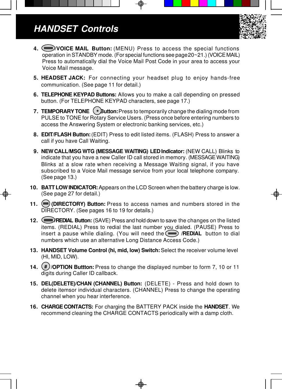 HANDSET Controls4.       /VOICE MAIL  Button: (MENU) Press to access the special functionsoperation in STANDBY mode. (For special functions see page 20~21.) (VOICE MAIL)Press to automatically dial the Voice Mail Post Code in your area to access yourVoice Mail message.5. HEADSET JACK:  For connecting your headset plug to enjoy hands-freecommunication. (See page 11 for detail.)6. TELEPHONE KEYPAD Buttons: Allows you to make a call depending on pressedbutton. (For TELEPHONE KEYPAD characters, see page 17.)7. TEMPORARY TONE           Button: Press to temporarily change the dialing mode fromPULSE to TONE for Rotary Service Users. (Press once before entering numbers toaccess the Answering System or electronic banking services, etc.)8. EDIT/FLASH Button: (EDIT) Press to edit listed items. (FLASH) Press to answer acall if you have Call Waiting.9. NEW CALL/MSG WTG (MESSAGE WAITING) LED Indicator: (NEW CALL) Blinks toindicate that you have a new Caller ID call stored in memory. (MESSAGE WAITING)Blinks at a slow rate when receiving a Message Waiting signal, if you havesubscribed to a Voice Mail message service from your local telephone company.(See page 13.)10.BATT LOW INDICATOR: Appears on the LCD Screen when the battery charge is low.(See page 27 for detail.)11.      (DIRECTORY) Button: Press to access names and numbers stored in theDIRECTORY. (See pages 16 to 19 for details.)12.            /REDIAL Button: (SAVE) Press and hold down to save  the changes on the listeditems. (REDIAL) Press to redial the last number you dialed. (PAUSE) Press toinsert a pause while dialing. (You will need the        /REDIAL  button to dialnumbers which use an alternative Long Distance Access Code.)13. HANDSET Volume Control (hi, mid, low) Switch: Select the receiver volume level(HI, MID, LOW).14.       /OPTION Buttton: Press to change the displayed number to form 7, 10 or 11digits during Caller ID callback.15. DEL(DELETE)/CHAN (CHANNEL) Button:  (DELETE) - Press and hold down todelete itemsor individual characters. (CHANNEL) Press to change the operatingchannel when you hear interference.16. CHARGE CONTACTS:  For charging the BATTERY PACK inside the HANDSET. Werecommend cleaning the CHARGE CONTACTS periodically with a damp cloth.*#