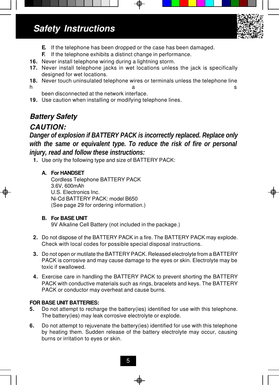 E. If the telephone has been dropped or the case has been damaged.F. If the telephone exhibits a distinct change in performance.16. Never install telephone wiring during a lightning storm.17. Never install telephone jacks in wet locations unless the jack is specificallydesigned for wet locations.18. Never touch uninsulated telephone wires or terminals unless the telephone linehasbeen disconnected at the network interface.19. Use caution when installing or modifying telephone lines.Battery SafetyCAUTION:Danger of explosion if BATTERY PACK is incorrectly replaced. Replace onlywith the same or equivalent type. To reduce the risk of fire or personalinjury, read and follow these instructions:1. Use only the following type and size of BATTERY PACK:A. For HANDSETCordless Telephone BATTERY PACK3.6V, 600mAhU.S. Electronics Inc.Ni-Cd BATTERY PACK: model B650(See page 29 for ordering information.)B. For BASE UNIT9V Alkaline Cell Battery (not included in the package.)2. Do not dispose of the BATTERY PACK in a fire. The BATTERY PACK may explode.Check with local codes for possible special disposal instructions.3. Do not open or mutilate the BATTERY PACK. Released electrolyte from a BATTERYPACK is corrosive and may cause damage to the eyes or skin. Electrolyte may betoxic if swallowed.4. Exercise care in handling the BATTERY PACK to prevent shorting the BATTERYPACK with conductive materials such as rings, bracelets and keys. The BATTERYPACK or conductor may overheat and cause burns.FOR BASE UNIT BATTERIES:5. Do not attempt to recharge the battery(ies) identified for use with this telephone.The battery(ies) may leak corrosive electrolyte or explode.6. Do not attempt to rejuvenate the battery(ies) identified for use with this telephoneby heating them. Sudden release of the battery electrolyte may occur, causingburns or irritation to eyes or skin.Safety Instructions5