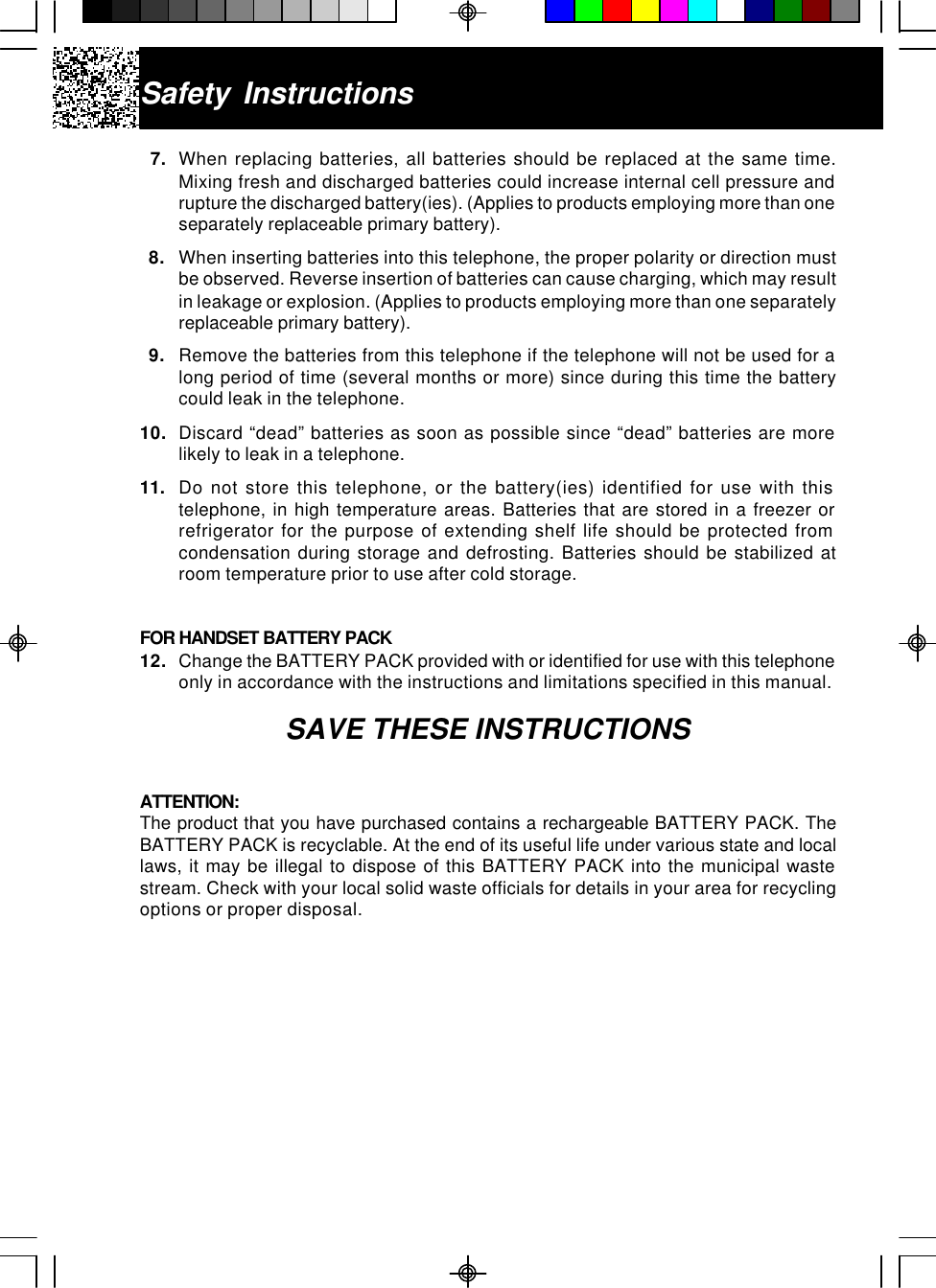 Safety Instructions7. When replacing batteries, all batteries should be replaced at the same time.Mixing fresh and discharged batteries could increase internal cell pressure andrupture the discharged battery(ies). (Applies to products employing more than oneseparately replaceable primary battery).  8. When inserting batteries into this telephone, the proper polarity or direction mustbe observed. Reverse insertion of batteries can cause charging, which may resultin leakage or explosion. (Applies to products employing more than one separatelyreplaceable primary battery).  9. Remove the batteries from this telephone if the telephone will not be used for along period of time (several months or more) since during this time the batterycould leak in the telephone.10. Discard “dead” batteries as soon as possible since “dead” batteries are morelikely to leak in a telephone.11. Do not store this telephone, or the battery(ies) identified for use with thistelephone, in high temperature areas. Batteries that are stored in a freezer orrefrigerator for the purpose of extending shelf life should be protected fromcondensation during storage and defrosting. Batteries should be stabilized atroom temperature prior to use after cold storage.FOR HANDSET BATTERY PACK12. Change the BATTERY PACK provided with or identified for use with this telephoneonly in accordance with the instructions and limitations specified in this manual.SAVE THESE INSTRUCTIONSATTENTION:The product that you have purchased contains a rechargeable BATTERY PACK. TheBATTERY PACK is recyclable. At the end of its useful life under various state and locallaws, it may be illegal to dispose of this BATTERY PACK into the municipal wastestream. Check with your local solid waste officials for details in your area for recyclingoptions or proper disposal.