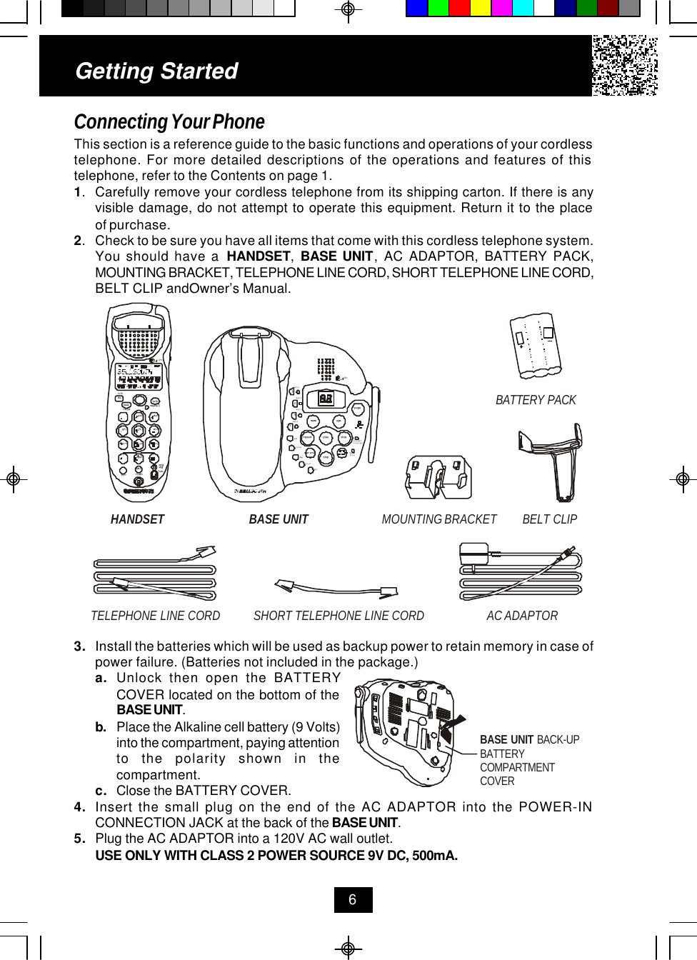 Getting StartedConnecting Your PhoneThis section is a reference guide to the basic functions and operations of your cordlesstelephone. For more detailed descriptions of the operations and features of thistelephone, refer to the Contents on page 1.1.Carefully remove your cordless telephone from its shipping carton. If there is anyvisible damage, do not attempt to operate this equipment. Return it to the placeof purchase.2.Check to be sure you have all items that come with this cordless telephone system.You should have a  HANDSET,  BASE UNIT, AC ADAPTOR, BATTERY PACK,MOUNTING BRACKET, TELEPHONE LINE CORD, SHORT TELEPHONE LINE CORD,BELT CLIP andOwner’s Manual.63. Install the batteries which will be used as backup power to retain memory in case ofpower failure. (Batteries not included in the package.)a. Unlock then open the BATTERYCOVER located on the bottom of theBASE UNIT.b. Place the Alkaline cell battery (9 Volts)into the compartment, paying attentionto the polarity shown in thecompartment.c. Close the BATTERY COVER.4. Insert the small plug on the end of the AC ADAPTOR into the POWER-INCONNECTION JACK at the back of the BASE UNIT.5. Plug the AC ADAPTOR into a 120V AC wall outlet.USE ONLY WITH CLASS 2 POWER SOURCE 9V DC, 500mA.HANDSET BELT CLIPTELEPHONE LINE CORDAC ADAPTORSHORT TELEPHONE LINE CORDBASE UNIT MOUNTING BRACKETdefopertuvjklghi mnoprs wxyabc.42GHztalknew calldelre/paintsavemsg wtgflashdireditfuncBATTERY PACKmailmail1234mailmailpagein use/battlowmemo ogmrepeat play skiperasestopsetcharge.42GHzcodedayhourmindialBASE UNIT BACK-UPBATTERY COMPARTMENTCOVER